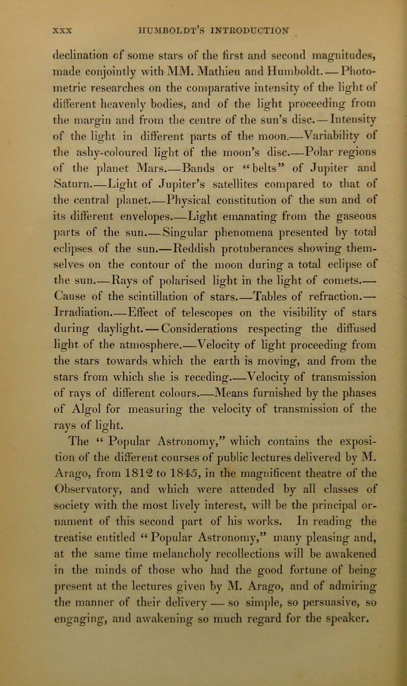 déclination cf some stars of the first and second magnitudes, made conjointly with MM. Mathieu and Huinboldt. — Photo- metric researches on the comparative intensity of the light of different heavenly bodies, and of the light proceeding from the margin and from the centre of the sun’s dise. — Intensity of the light in different parts of the moon.—Variability of the ashy-coloiired light of the moon’s dise.—Polar régions of the planet Mars Bands or “belts” of Jupiter and Saturn.—Light of Jupiter’s satellites compared to that of the central planet.—Physical constitution of the sun and of its different envelopes.—Light emanating from the gaseous parts of the sun.—Singular phenomena presented by total éclipsés of the sun.—Reddish protubérances showing them- selves on the contour of the moon during a total éclipsé of the sun.—Rays of polarised light in the light of cornets Cause of the scintillation of stars.—Tables of refraction.— Irradiation.—Effect of télescopes on the visibility of stars during daylight. — Considérations respecting the diffused light of the atmosphère.—Velocity of light proceeding from the stars towards which the earth is moving, and from the stars from which she is receding Velocity of transmission of rays of different colours.—Means furnished by the phases of Algol for measuring the velocity of transmission of the rays of light. The “ Popular Astronomy,” which contains the exposi- tion of the different courses of public lectures delivered by M. Arago, from 1812 to 1845, in the rnagnificent theatre of the Observatory, and which were attended by ail classes of society with the most lively interest, will be the principal or- nament of this second part of his works. In reading the treatise entitled “ Popular Astronomy,” many pleasing and, at the saine time melancholy recollections will be awakened in the minds of those who had the good fortune of being présent at the lectures given by M. Arago, and of admiring the manner of their delivery — so simple, so persuasive, so engaging, and awakening so much regard for the speaker.