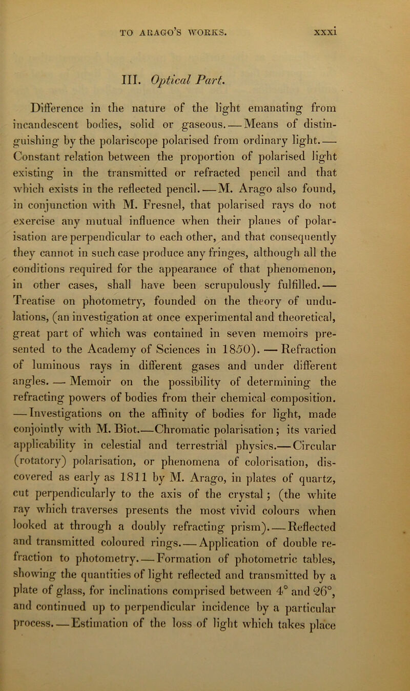 III. Optical Part. Différence in tlie nature of the light emanating from incandescent bodies, solid or gaseous. — Means of distin- guisbing by the polariscope polarised from ordinary light.— Constant relation between the proportion of polarised light existing in the transmitted or refracted pencil and that which exists in the reflected pencil. — M. Arago also found, in conjunction with M. Fresnel, that polarised rays do not exercise any mutual influence when their planes of polar- isation are perpendicular to each other, and that consequently they cannot in such case produce any fringes, althoiigh ail the conditions required for the appearance of that phenomenon, in other cases, shall hâve been scrupulously fulfilled.— Treatise on photometry, founded on the theory of ondu- lations, (an investigation at once experimental and theoretical, great part of which was contained in seven memoirs pre- sented to the Academy of Sciences in 1850). —Refraction of luminous rays in different gases and under different angles. — Memoir on the possibility of determining the refracting powers of bodies from their Chemical composition. — Investigations on the affinity of bodies for light, made conjointly with M. Biot.—Chromatic polarisation ; its varied applicability in celestial and terrestrial physics.— Circular (rotatory) polarisation, or phenomena of colorisation, dis- covered as early as 1811 by M. Arago, in plates of quartz, eut perpendicularly to the axis of the crystal ; (the white ray which traverses présents the most vivid colours when looked at through a doubly refracting prism) Reflected and transmitted coloured rings Application of double re- fraction to photometry. — Formation of photometric tables, showing the quantities of light reflected and transmitted by a plate of glass, for inclinations comprised between 4° and 26°, and continued up to perpendicular incidence by a particular process. — Estimation of the loss of light which takes place