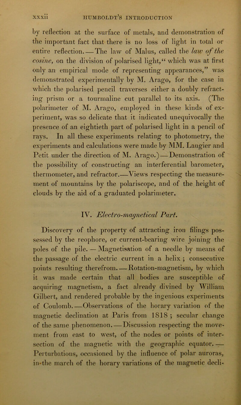 by reflection at tbe surface of inetals, and démonstration of the important fact tliat there is no loss of ligbt in total or entire reflection The law of Malus, called tbe law of the cosine, on the division of polarised light,“ which was at first only an empirical mode of representing appearances,” was demonstrated experimentally by M. Arago, for the case in which the polarised pencil traverses either a doubly refract- ing prism or a tourmaline eut parallel to its axis. (The polarimeter of M. Arago, em.ployed in these kinds of ex- periment, was so délicate that it indicated unequivocally the presence of an eightieth part of polarised light in a pencil of rays. In ail these experiments relating to photometry, the experiments and calculations were made by MM. Laugier and Petit under the direction of M. Arago.) — Démonstration of the possibility of constructing an interferential barometer, thermometer, and refractor.—Views respecting the measure- ment of mountains by the polariscope, and of the height of clouds by the aid of a graduated polarimeter. IV. Electro-magnetical Part. Discovery of the property of attracting iron filings pos- sessed by the reophore, or current-bearing wire joiiiing the pôles of the pile. — Magnétisation of a needle by means of the passage of the electric current in a hélix ; consecutive points resulting therefrom. — Rotation-magnetism, by which it was made certain that ail bodies are susceptible of acquiring magnetism, a fact already divined by William Gilbert, and rendered probable by the ingénions experiments of Coulomb Observations of the horary variation of the magnetic déclination at Paris from 1818 ; secular change of the same phenomenon. — Discussion respecting the move* ment from east to west, of the nodes or points of inter- section of the magnetic with the géographie equator. — Perturbations, occasioned by the influence of polar auroras, iu'the mardi of the horary variations of the magnetic decli-