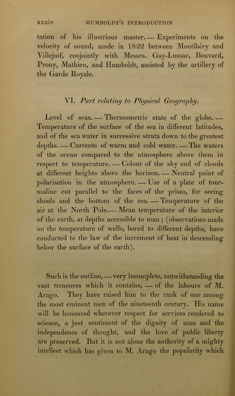 tation of liis illustrious master. — Experiments on the velocity of Sound, made in 1822 between Montlhéry and Villejuif, conjointly with Messrs. Gay-Lussac, Bouvard, Prony, Mathieu, and Humboldt, assisted by the artillery of the Garde Royale. VI. Part relating to Physical Geoyraphy. Level of seas. — Thermométrie state of the globe. — Température of the surface of the sea in different latitudes, and of the sea water in successive strata down to the greatest depths Currents of warm and cold water. — The waters of the océan compared to the atmosphère above them in respect to température. — Colour of the sky and of clouds at different heights above the horizon. — Neutral point of polarisation in the atmosphère. — Use of a plate of tour- maline eut parallel to the faces of the prism, for seeing shoals and the bottom of the sea. — Température of the air at the North Pôle.— Mean température of the interior of the earth, at depths accessible to man ; (observations made on the température of wells, bored to different depths, hâve conducted to the law of the incrément of beat in descending below the surface of the earth). Such is the outline, —^ very incomplète, notwithstanding the vast treasures which it contains, — of the labours of M. Arago. They hâve raised him to the rank of one among the most eminent men of the nineteenth century. His name will be honoured wherever respect for services rendered to science, a just sentiment of the dignity of man and the independence of thought, and the love of public liberty are preserved. But it is not alone the authority of a mighty intellect which has given to M. Arago the popularity wliicli