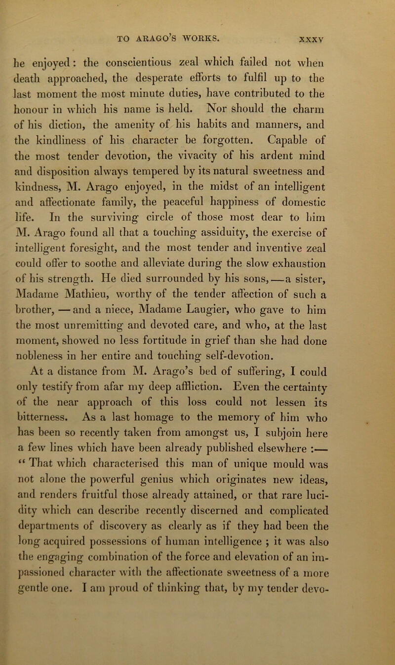 he enjoyecl : the conscientious zeal which failed not wheii deatli approached, the desperate efforts to fulfil up to the last moment the most minute duties, hâve contributed to the honour in which his name is held. Nor should the charm of his diction, the amenity of his habits and manners, and the kindliness of his character be forgotten. Capable of the most tender dévotion, the vivacity of his ardent mind and disposition always tempered by its natural sweetness and kindness, M. Arago enjoyed, in the midst of an intelligent and affectionate family, the peaceful happiness of domestic life. In the surviving circle of those most dear to bim M. Arago found ail that a touching assiduity, the exercise of intelligent foresight, and the most tender and inventive zeal could offer to soothe and alleviate during the slow exhaustion of his strength. He died surrounded by his sons,—a sister. Madame Mathieu, worthy of the tender affection of such a brother, — and a niece. Madame Laugier, who gave to him the most unremitting and devoted care, and who, at the last moment, showed no less fortitude in grief than she had done nobleness in her entire and touching self-devotion. At a distance from M. Arago’s bed of suffering, I could only testify from afar my deep affliction. Even the certainty of the near approach of this loss could not lessen its bitterness. As a last homage to the memory of him who has been so recently taken from amongst us, I subjoin here a few lines which hâve been already published elsewhere :— “ That which characterised this maii of unique mould was not alone the powerful genius which originates new ideas, and renders fruitful those already attained, or that rare luci- dity which can describe recently discerned and complicated departments of discovery as clearly as if they had been the long acquired possessions of human intelligence ; it was also the engaging combination of the force and élévation of an im- passioned character with the affectionate sweetness of a more gentle one. I am proud of thinking that, by my tender devo-