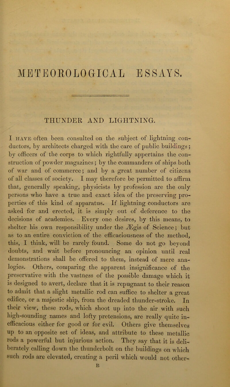 METEOROLOGICAL ESSAYS. THÜNDER AND LIGHTNING. I HAVE often been consultée! on tlie subject of lightning con- ductors, by arcbitects chargée! with the care of public builelings ; by officers of the corps to which rightfully appertains the con- struction of poweler magazines ; by the commanders of shijos both of war and of commerce; and by a great number of citizens of al! classes of society. I may therefore be permitted to afïirm that, generally speaking, physicists by profession are the only persons who hâve a true anel exact idea of the preserving pro- perties of this kinel of apparatus. If lightning conductors are asked for and erected, it is simply out of deference to the decisions of academies. Every one desires, by this means, to shelter his own responsibility under the Ægis of Science ; but as to an entire conviction of the efficaeiousness of the method, this, I think, will be rarely found. Some do not go beyond doubts, and wait before pronouncing an opinion until real démonstrations shall be offered to them, instead of mere ana- logies. Others, comparing the apparent insignificance of the preservative with the vastness of the possible damage which it is designed to avert, déclaré that it is répugnant to their reason to admit that a slight metallic rod can suffice to shelter a great édifice, or a majestic ship, from the dreaded thunder-stroke. In their view, these rods, which shoot up into the air with such high-sounding naines and lofty pretensions, are really quite in- efficacious either for good or for evil. Others give them sel ves up to an opposite set of ideas, and attribute to these metallic rods a powerful but injurions action. They say that it is deli- berately calling down the thunderbolt on the buildings on which such rods are elevated, creating a péril which would not other-