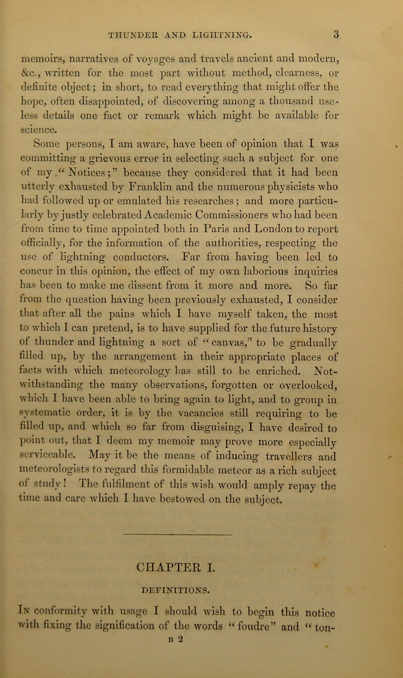 memoirs, narratives of voyages and travels ancient and modem, &c., written for tlie most part witliout method, clearness, or definite object ; in short, to read everything that miglit ofFer the hope, often disappointed, of discovering among a thousand iise- less details one fact or remark which might be available for science. Some persons, I am aware, bave been of opinion that I was coinmitting a grievoiis error in selecting such a subject for one of myNotices ; ” because they considered that it had been iitterly exhausted by Franklin and the mimerons physicists who had followed up or emulated his researches ; and more particn- larly byjustly celebrated Academie Commissioners who had been from time to time appointed both in Paris and London to report ofEcially, for the information of the anthorities, respecting the use of lightning conductors. Far from having been led to conciir in this opinion, the etfect of my own laborious inquiries bas been to make me dissent from it more and more. So far from the question having been previously exhausted, I consider that after ail the pains which I hâve myself taken, the most to which I can prétend, is to bave supplied for the future history of thunder and lightning a sort of “ canvas,” to be gradually fi lied up, by the arrangement in their appropriate places of facts with which meteorology bas still to be enriched. Not- withstanding the many observations, forgotten or overlooked, which I hâve been able to bring again to light, and to group in systematic order, it is by the vacancies still requiring to be filled up, and which so far from disguising, I hâve desired to point out, that I deem my memoir may prove more especially scrviceable. May it be the means of inducing travellers and meteorologists to regard this formidable meteor as a rich subject of study ! The fulfilment of this wish would amply repay the time and carc which I hâve bestowed on the subject. CHAPTER I. DEFINITIONS. In conformity with usage I should wish to begin this notice with fixing the signification of the words foudre” and ^^ton-