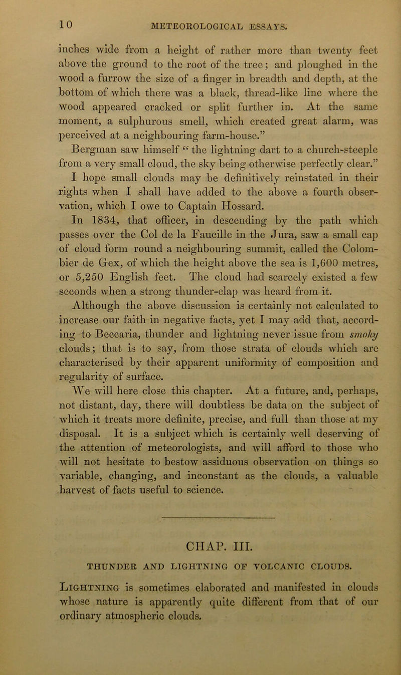 inclies wicle from a lieight of rather more tlian tweiity feet above the ground to the root of the tree ; and ploughed in the wood a furrow the size of a finger in breadth and depth, at the bottom of which there was a black, thread-like line where the Avood appeared cracked or split further in. At the saine moment, a sulphurous smell, which created great alarm, was perceived at a neighbouring farm-house.” Bergman saw himself the lightning dart to a church-steeple from a very small cloud, the sky being otherwise perfectly clear.” I hope small clouds may be definitively reinstated in their rights when I shall hâve added to the above a fourth obser- vation, which I owe to Captain Hossard. In 1834, that officer, in descending by the path which passes over the Col de la Faucille in the Jura, saw a small cap of cloud form round a neighbouring summit, called the Colom- bier de Gex, of which the height above the sea is 1,600 métrés, or 5,250 English feet. ïhe cloud had scarcely existed a few seconds when a strong thunder-clap was heard from it. Although the above discussion is certainly not calculated to increase our faith in négative facts, yet I may add that, accord- ing to Beccaria, thunder and lightning never issue from smoky clouds; that is to say, from those strata of clouds which are characterised by their apparent uniformity of composition and regularity of surface. We will here close this chapter. At a future, and, perhaps, not distant, day, there will doubtless be data on the subject of which it treats more definite, précisé, and full than those at my disposai. It is a subject which is certainly well deserving of the attention of meteorologists, and will afford to those who will not hesitate to bestow assiduous observation on things so variable, changing, and inconstant as the clouds, a valuable harvest of facts useful to science. CHAP. III. THUNDER AND LIGHTNING OF VOLCANIC CLOUDS. Lightning is sometimes elaborated and manifested in clouds whose nature is apparently quite different from that of our ordinary atmospheric clouds.