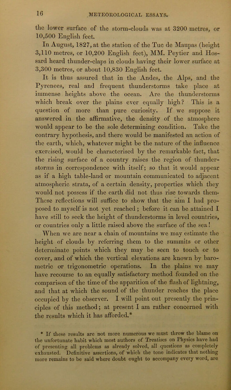 the lower surface of the storm-clouds was at 3200 métrés, or 10,500 English feet. In August, 1827, at the station of the Tue de Maupas (height 3,110 métrés, or 10,200 English feet), MM. Peytier and Hos- sard heard thunder-claps in clouds having their lower surface at 3,300 métrés, or about 10,830 English feet. It is thus assured that in the Andes, the Alps, and the Pyrenees, real and frequent thunderstorms take place at immense heights above the océan. Are the thunderstorms which break over the plains ever equally high? This is a question of more than pure curiosity. If we suppose it answered in the affirmative, the density of the atmosphère would appear to be the sole determining condition. Take the contrary hypothesis, and there would be manifested an action of the earth, which, whatever might be the nature of the influence exercised, would be characterised by the remarkable fact, that the rising surface of a country raises the région of thunder- storms in correspondence with itself; so that it would appear as if a high table-land or mountain communicated to adjacent atmospheric strata, of a certain density, properties which they would not possess if the earth did not thus rise towards them* These reflectlons will suffice to show that the aim I had j>ro- j)Osed to myself is not yet reached ; before it can be attained I hâve still to seek the height of thunderstorms in level countries, or countries only a little raised above the surface of the sea ! When we are near a chain of mountains we may estimate the height of clouds by referring them to the summits or other deterrninate points which they may be seen to touch or to cover, and of which the vertical élévations are known by baro- metric or trigonométrie operations. In the plains we may hâve recourse to an equally satisfactory method founded on the comparison of the time of the apparition of the flash of lightning, and that at which the sound of the thunder reaches the place occupied by the observer. I will point out presently the prin- ciples of this method; at présent I am rather concerned with the results which it has afforded,* * If these results are not more numerous we must throw the blâme on the unfortunate habit which most authors of Treatises on Physics hâve had of presentinjT ail problems as already solvcd, ail questions as coinpletely exhausted. Definitive assertions, of which the tone indicates that nothing more remains to be said where doubt ought to accompany every word, are
