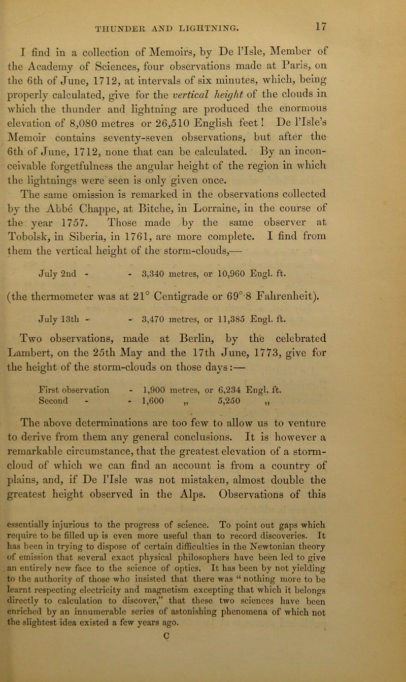 I find in a collection of Memoirs, by De l’Isle, Member of the Academy of Sciences, four observations made at Paris, on tlie 6th of June, 1712, at intervals of six minutes, which, being properly calculated, give for the vertical lieight of the clouds in which the tliunder and lightning are produced the enormous élévation of 8,080 métrés or 26,510 English feet ! De l’Isle’s Memoir contains seventy-seven observations, but after the 6th of June, 1712, none that can be calculated. By an incon- ceivable forgetfulness the angular height of the région in which the lightnings were seen is only given once. The same omission is remarked in the observations collected by the Abbé Chappe, at Bitche, in Lorraine, in the course of the year 1757. Those made by the same observer at Tobolsk, in Siberia, in 1761, are more complété. I find from them the vertical height of the storm-clouds,— July 2nd - - 3,340 métrés, or 10,960 Engl, ft. (the thermometer was at 21° Centigrade or 69° 8 Fahrenheit). July 13tb - 3,470 métrés, or 11,385 Engl. ft. Two observations, made at Berlin, by the celebrated Lambert, on the 25th May and the 17th June, 1773, give for the height of the storm-clouds on those days:— First observation - 1,900 métrés, or 6,234 Engl. ft. Second - - 1,600 „ 5,250 „ • ^ The above déterminations are too few to allow us to venture to dérivé from them any general conclusions. It is however a remarkable circumstance, that the greatest élévation of a storm- cloud of which we can find an account is from a country of plains, and, if De l’Isle was not mistaken, almost double the greatest height observed in the Alps. Observations of this esscntially injurions to the progress of science. To point ont gaps which require to be filled up is even more useful than to record discoveries. It has been in trying to dispose of certain difficulties in the Newtonian theory of émission that several exact physical philosophers hâve been led to give an entirely new face to the science of optics. It has been by not yielding to the authority of those who insisted that there was “ nothing more to be learnt respecting electricity and magnetism excepting that which it belongs directly to calculation to discover,” that these two sciences hâve been enriched by an innumerable sériés of astonishing phenomena of which not the slightest idea existed a few years ago. C