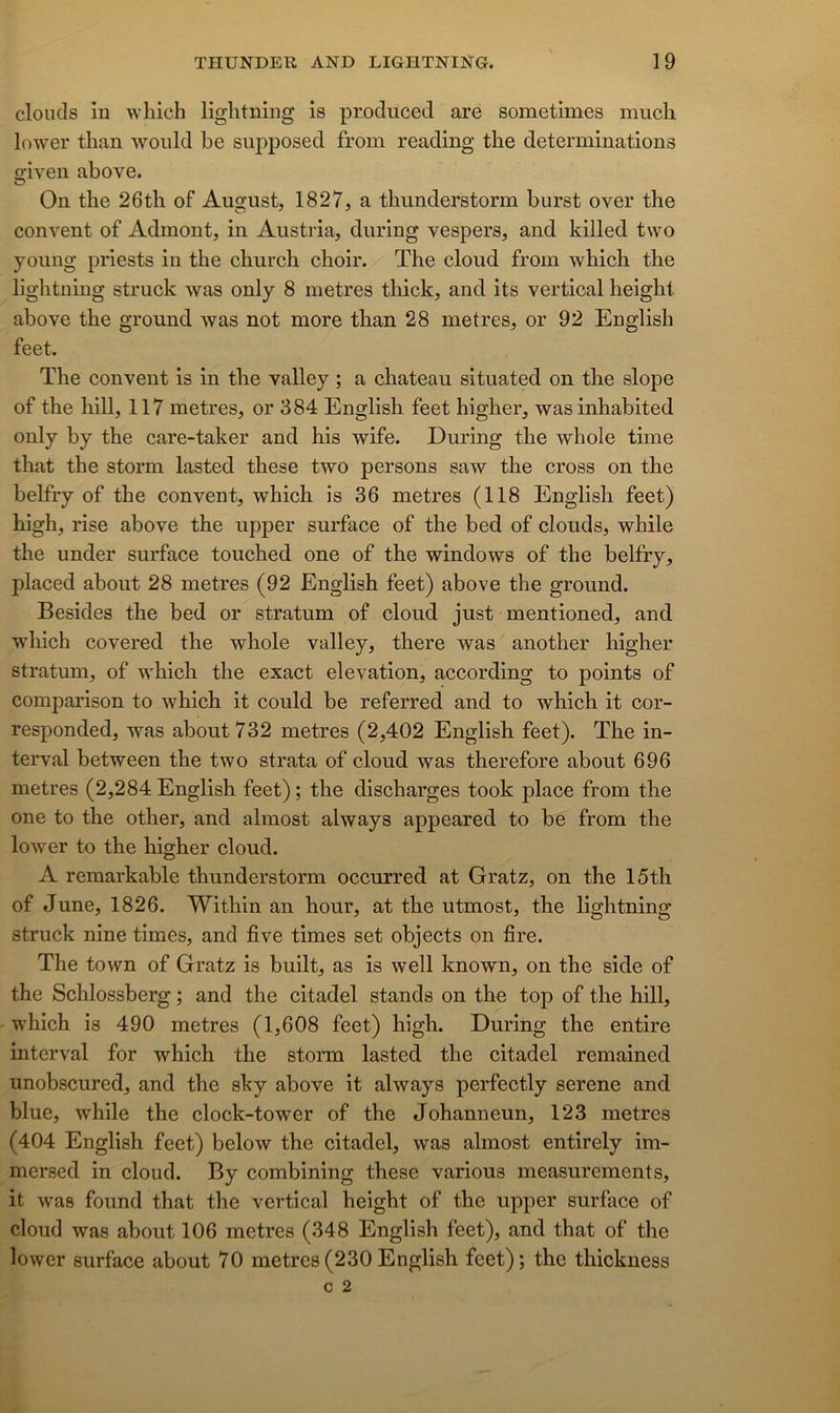 cloucls ÎD wliich liglitning is prodiiced are sometimes much lower than woiild be supposed from reading tlie déterminations o;iven above. On tbe 26tli of August, 1827, a thunderstorm burst over the convent of Admont, in Austria, during vespers, and killed tvvo yoiing priests in the church choir. The cloud from wbich tbe lightning struck was only 8 métrés tliick, and its vertical heigbt above the gronnd was not more than 28 métrés, or 92 English feet. The convent is in the valley ; a chateau situated on the slope of the hill, 117 métrés, or 384 English feet higher, wasinhabited only by the care-taker and his wife. During the whole time that the storm lasted these two persons saw the cross on the belfry of the convent, which is 36 métrés (118 English feet) high, rise above the upper surface of the bed of clouds, while the under surface touched one of the Windows of the belfry, placed about 28 métrés (92 English feet) above the ground. Besides the bed or stratum of cloud just mentioned, and which covered the whole valley, there was another higher stratum, of which the exact élévation, according to points of comparison to which it could be referred and to which it cor- responded, was about 732 métrés (2,402 English feet). The in- terval between the two strata of cloud was therefore about 696 métrés (2,284 English feet) ; the discharges took place from the one to the other, and almost always appeared to be from the lower to the higher cloud. A remarkable thunderstorm occurred at Gratz, on the 15th of June, 1826. Within an hour, at the utmost, the lightning struck nine times, and five times set objects on fire. The town of Gratz is built, as is well known, on the side of the Schlossberg ; and the citadel stands on the top of the hill, which is 490 métrés (1,608 feet) high. During the entire interval for which the storm lasted the citadel remained unobscured, and the sky above it always perfectly serene and blue, while the clock-tower of the Johanneun, 123 métrés (404 English feet) below the citadel, was almost entirely im- mersed in cloud. By combining these varions measurements, it was found that the vertical height of the upper surface of cloud was about 106 métrés (348 English feet), and that of the lower surface about 70 métrés(230English feet); the thickness