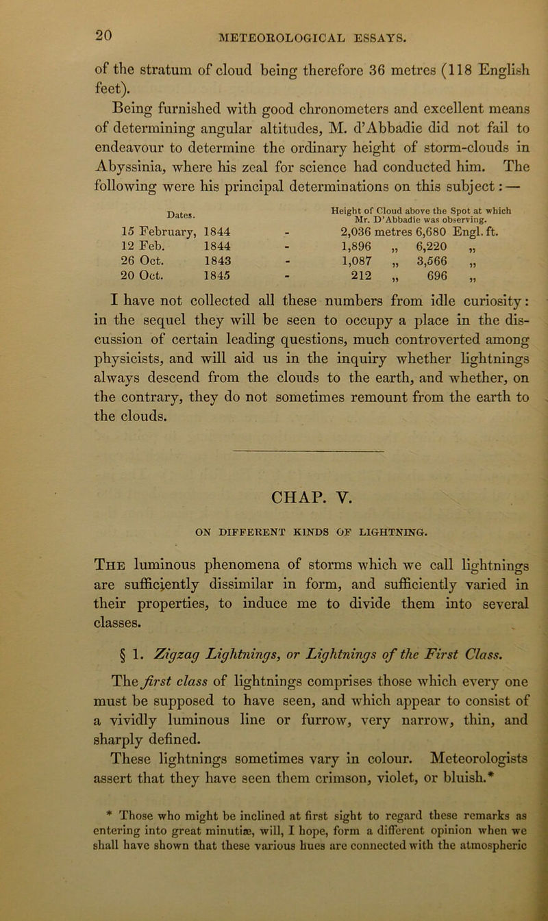 of the stratum of cloud being therefore 36 métrés (118 English feet). Being furnished with good chronometers and excellent means of determining angular altitudes, M. d’Abbadie did not fail to endeavour to déterminé the ordinary height of storm-clouds in Abyssinia, where bis zeal for science had conducted him. The following were his principal déterminations on this subject : — Height of Cloud above the Spot at which Mr. D’Abbadie was observing. 2,036 métrés 6,680 Engl. ft. 1,896 „ 6,220 „ 1,087 „ 3,566 „ 212 „ 696 „ I hâve not collected ail these numbers from idle curiosity : in the sequel they will be seen to occupy a place in the dis- cussion of certain leading questions, much controverted among physicists, and will aid us in the inquiry whether lightnings always descend from the clouds to the earth, and whether, on the contrary, they do not sometimes remount from the earth to the clouds. Dates. 15 February, 1844 12 Feb. 1844 26 Oct. 1843 20 Oct. 1845 CHAR V. ON DIFFERENT KINDS OF LIGHTNING. The luminous phenomena of storms which we call lightnings are sufficiently dissimilar in form, and sufficiently varied in their properties, to induce me to divide them into several classes. § 1. Zigzag Lightnings, or Lightnings of the First Class. Thefrst class of lightnings comprises those which every one must be supposed to hâve seen, and which appear to consist of a vividly luminous line or furrow, very narrow, thin, and sharply defined. These lightnings sometimes vary in colour. Meteorologists assert that they hâve seen them crimson, violet, or bluish.* * Those who might be inclined at first sight to regard these remarks as entering into great minutiœ, will, I bope, form a different opinion when we shall hâve shown that these varions hues are connected with the atmospheric