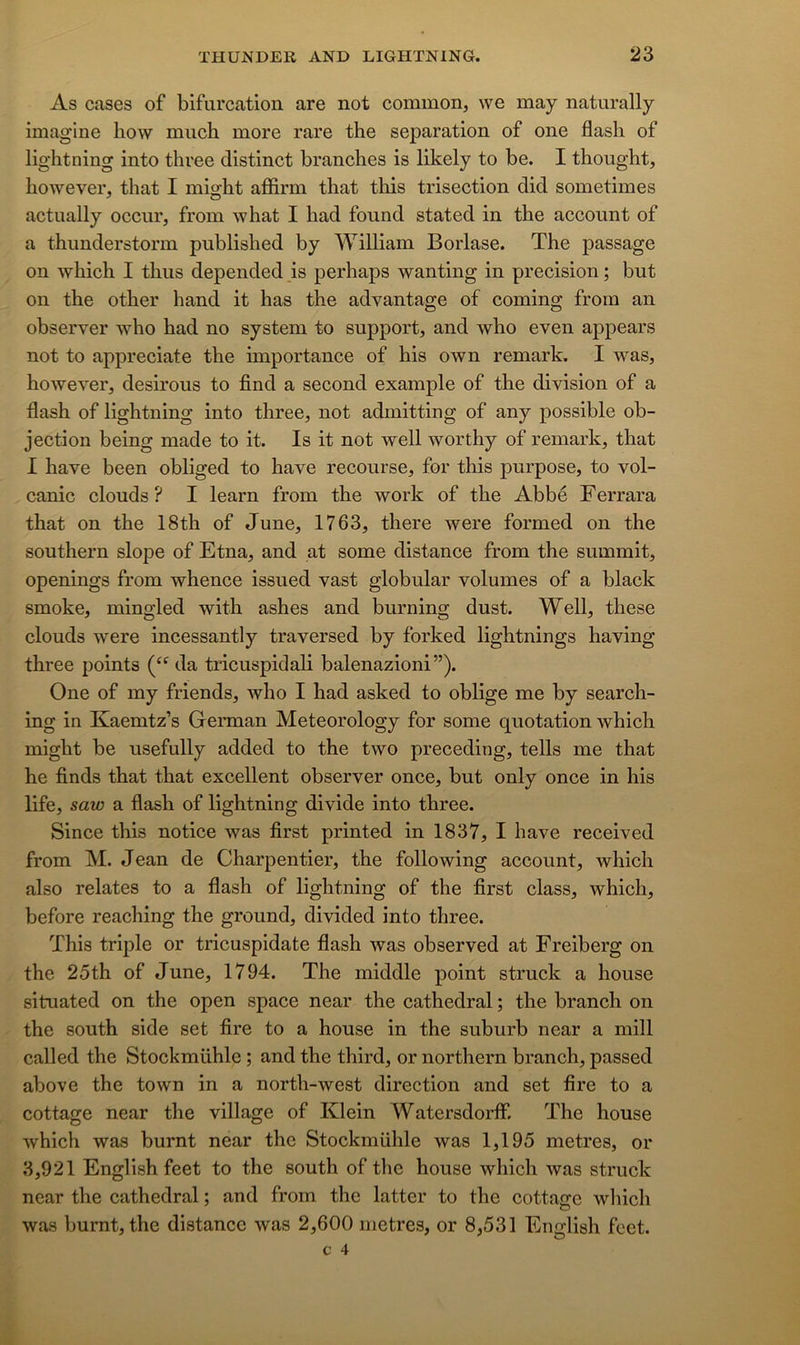As cases of bifurcation are not common, we may naturally imagine how much more rare the séparation of one flash of lightning into three distinct branches is likely to be. I thought, however, that I might aflSrm that tliis trisection did sometimes actually occiir, froin what I had found stated in the account of a thunderstorm published by William Borlase. The passage on which I thns depended _is perhaps wanting in précision ; but on the other hand it lias the advantage of coming froin an observer who had no System to support, and who even appears not to appreciate the importance of his own remark. I was, however, désirons to find a second example of the division of a flash of lightning into three, not admitting of any possible ob- jection being made to it. Is it not well worthy of remark, that I hâve been obliged to hâve recourse, for this purpose, to vol- canic clouds ? I learn froin the work of the Abbé Ferrara that on the 18th of June, 1763, there were formed on the Southern slope of Etna, and at some distance from the summit, openings from whence issued vast globular volumes of a black smoke, mingled with ashes and burning dust. Well, these clouds were incessantly traversed by forked lightnings having three points da tricuspidah balenazioni”). One of my friends, who I had asked to oblige me by search- ing in Kaemtz’s German Meteorology for some quotation which might be usefully added to the two preceding, tells me that he finds that that excellent observer once, but only once in his life, saw a flash of lightning divide into three. Since this notice was first printed in 1837, I hâve received from M. Jean de Charpentier, the following account, which also relates to a flash of lightning of the first class, which, before reaching the ground, divided into three. This triple or tricuspidate fiash was observed at Freiberg on the 25th of June, 1794. The middle point struck a house situated on the open space near the cathédral ; the branch on the South side set fire to a house in the suburb near a niill called the Stockmühle ; and the third, or northern branch, passed above the town in a north-west direction and set fire to a cottage near the village of Klein Watersdorff. The house which was burnt near the Stockmühle was 1,195 métrés, or 3,921 English feet to the south of the house which was struck near the cathédral ; and from the latter to the cottage wliich was burnt, the distance was 2,600 métrés, or 8,531 English feet.