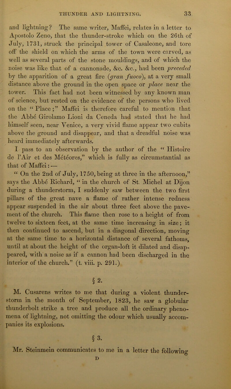 and lightning ? The same writer, Maffei, relates in a letter to Apostolo Zeno, that the thunder-stroke which on the 26th of July, 1731, struek the principal tower of Casaleone, and tore olF the shield on which the arms of the town were carved, as well as several parts of the stone mouldings, and of which the noise was like that of a cannonade, &c. &c., had been preceded by the apparition of a great lire {gran fuoco), at a very small distance above the ground in the open space or place near the tower. Tins fact had not been witnessed by any known man of science, but rested on the evidence of the persons who lived on the “ Place ; ” Maffei is therefore careful to mention that the Abbé Girolamo Lioni da Ceneda had stated that he had himself seen, near Venice, a very vivid flame appear two cubits above the ground and disappear, and that a dreadful noise was heard immediately afterwards. I pass to an observation by the author of the Histoire de l’Air et des Météores,” which is fully as circumstantial as that of Maffei : — On the 2nd of July, 1750, being at three in the afternoon,” says the Abbé Richard, “ in the chnrch of St. Michel at Dijon during a thunderstorm, I suddenly saw between the two first pillars of the great nave a flame of rather intense redness appear suspended in the air about three feet above the pave- ment of the church. This flame then rose to a height of from twelve to sixteen feet, at the same time increasing in size ; it then continued to ascend, but in a diagonal direction, moving at the same time to a horizontal distance of several fathoms, until at about the height of the organ-loft it dilated and disap- peared, with a noise as if a cannon had been discharged in the interior of the church.” (t. viii. p. 291.) § 2. M. Cusarens writes to me that during a violent thunder- storm in the month of September, 1823, he saw a globular thunderbolt strike a tree and produce ail the ordinary pheno- mena of lightning, not omitting the odour which usuaUy accom- panies its explosions. § 3. Mr. Steinmein communicates to me in a letter the following D