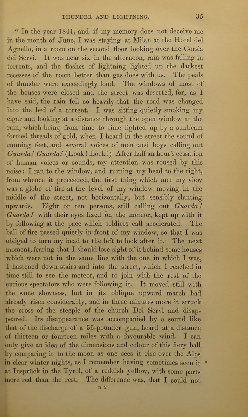 “ In the year 1841, and if my memory does not deceive me in tlie montli of June, I was staying at Milan at the Hôtel del Agnello, in a room on the second floor looking over the Corsia dei Servi. It was near six in the afternoon, rain was falling in torrents, and the flashes of lightning lighted up the darkest recesses of the room better than gas does with us. The peals of thunder were exceedingly loud. The windows of most of the houses were closed and the Street was deserted, for, as I hâve said, the rain fell so heavily that the road was changed into the bed of a torrent. I was sitting quietly smoking my cigar and looking at a distance throngh the open window at the rain, which heing from time to time lighted up by a sunbeam formed threads of gold, when I heard in the Street the sound of running feet, and several voices of men and boys calling out Guarda! Guardal (Look ! Look !) After half an hour’s cessation of human voices or sounds, my attention was roused by this noise ; I ran to the window, and turning my head to the right, from whence it proceeded, the first thing which met my view was a globe of fire at the level of my window moving in the middle of the Street, not horizontally, but sensibly slanting upwards. Eight or ten persons, still calling out Guarda ! Guarda I with their eyes fixed on the meteor, kept up with it by foUowing at the pace which soldiers call accelerated. The hall of fire passed quietly in front of my window, so that I was obliged to turn my head to the left to look after it. The next moment, fearing that I should lose sight of it behind some houses which were not in the same line with the one in which I was, I hastened down stairs and into the Street, which I reached in time Still to see the meteor, and to join with the rest of the curious sjDectators who were following it. It moved still with the same slowness, but in its oblique upward march had already risen considerably, and in three minutes more it struck the cross of the steeple of the church Dei Servi and disap- peared. Its disappearance was accompanied by a sound like that of the discharge of a 36-pounder gun, heard at a distance of thirteen or fourteen miles with a favourable wind. I can only give an idea of the dimensions and coloiir of this fiery bail by comparing it to the moon as one sees it rise over the Alps in clear winter nights, as I remember having sornetimes seen it • at Insprück in the Tyrol, of a reddish yellow, with some parts more red than the rest. The différence was, that I could not n 2