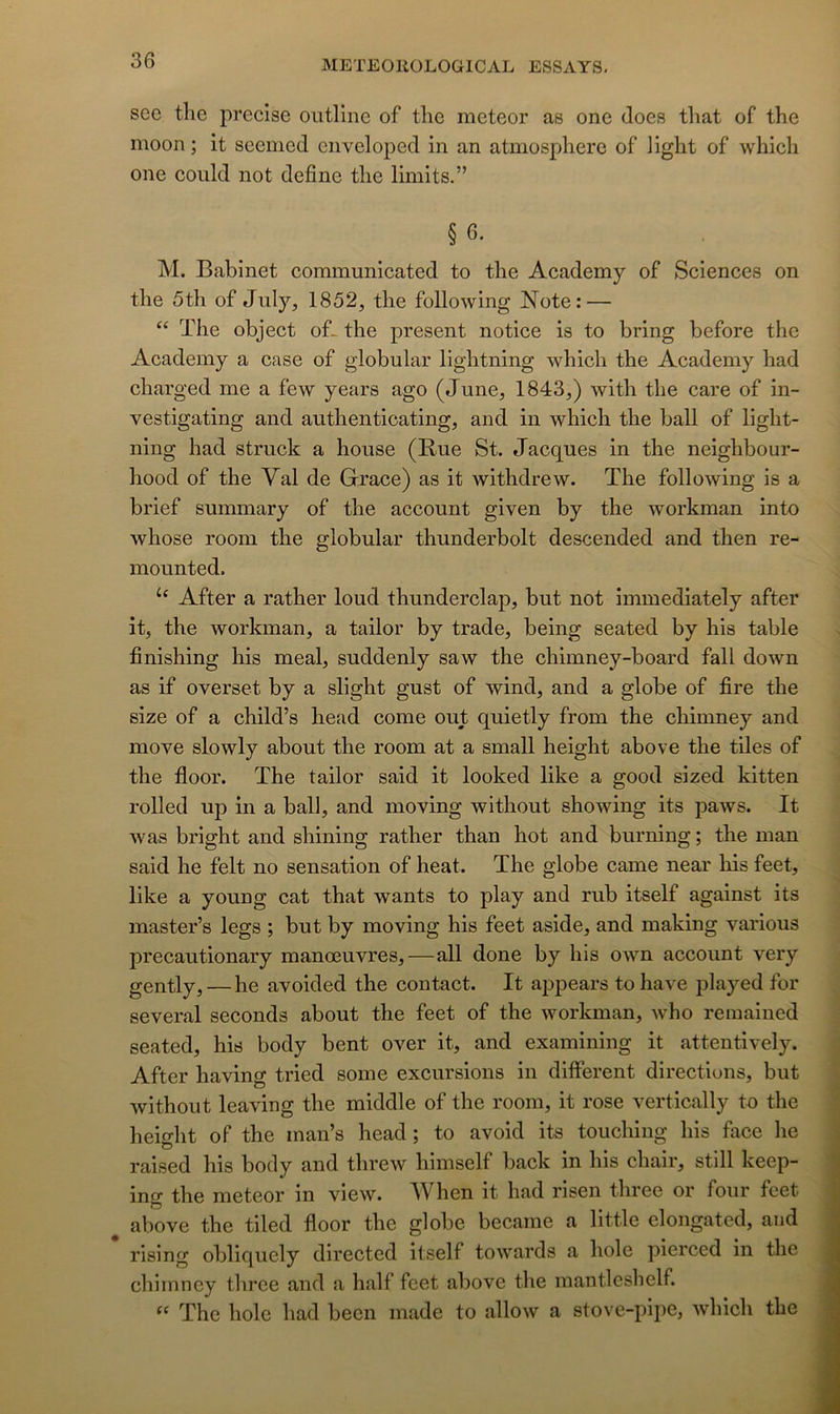 see the précisé outline of tlie meteor as one does that of the moon ; it seenied ciiveloped in an atmosphère of liglit of whicli one could not define tlie limits.” § 6. M. Babinet communicated to the Academy of Sciences on the 5th of July, 1852, the following Note: — “ The object oL the présent notice is to bring before the Academy a case of globular lightning which the Academy had charged me a few years ago (June, 1843,) with the care of in- vestigating and authenticating, and in which the bail of light- ning had struck a house (Bue St. Jacques in the neighbour- hood of the Val de Grâce) as it withdrew. The following is a brief summary of the account given by the workman into whose room the globular thunderbolt descended and then re- mounted. After a rather loud thunderclap, but not immediately after it, the workman, a tailor by trade, being seated by his table finishing his meal, suddenly saw the chimney-board fall down as if overset by a slight gust of wind, and a globe of fire the size of a child’s head corne out quietly from the chimney and move slowly about the room at a small height above the tiles of the floor. The tailor said it looked like a good sized kitten rolled up in a bail, and moving without showing its paws. It was bright and shining rather than hot and burning ; the man said he felt no sensation of heat. The globe came near his feet, like a young cat that wants to play and rub itself against its master’s legs ; but by moving his feet aside, and making varions precautionary manœuvres,—ail done by his OAvn account very gently, — he avoided the contact. It appears tohave played for several seconds about the feet of the workman, who remained seated, his body bent over it, and examining it attentively. After having tried some excursions in different directions, but without leaving the middle of the room, it rose vertically to the height of the man’s head ; to avoid its touching his face he raised his body and threw himself back in his chair, still keep- ing the meteor in view. When it had risen three or four feet above the tiled floor the globe became a little elongated, and rising obliquely directed itself towards a hole pierced in the chimney three and a half feet above the mantlcslielf. ‘‘ The hole had been made to allow a stove-pipe, which the