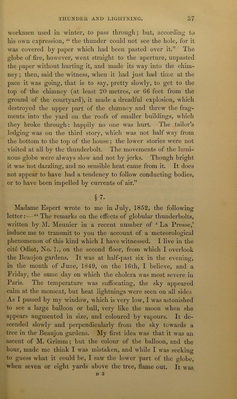 workmen iised in winter, to pass tkrougli; but, according to liis owu expression, tlie thunder could not see the hole, for it was covered by paper wbich liad been pasted over it.” The globe of fire, however, went straight to the aperture, unpasted the paper without hurting it, and made its way into the chiin- ney ; then, said the witness, when it had just had time at the pace it was going, that is to say, pretty slowly, to get to the top of the chimney (at least 20 métrés, or 66 feet from the groiind of the conrtyard), it made a dreadful explosion, which destroyed the upper part of the chimney and threw the frag- ments into the yard on the roofs of smaller buildings, which they broke through : happily no one was hnrt. The tailor’s lodging was on the third story, which ivas not half way from the bottom to the top of the house ; the lower stories were not visited at ail by the thunderbolt. The movements of the lumi- nous globe were always slow and not by jerks. Though bright it was not dazzling, and no sensible beat came from it. It does not appear to hâve had a tendency to follow conducting bodies, or to hâve been impelled by currents of air.” § 7. Madame Espert Avrote to me in July, 1852, the following letter:—The remarks on the effects of globular thunderbolts, written by M. Meunier in a recent number of ‘ La Presse,’ induce me to transmit to you the account of a meteorological phenomenon of this kind which I hâve witnessed. I live in the cité Odiot, No. 1., on the second floor, from which I overlook the Beaujon gardens. It was at half-past six in the evening, in the month of June, 1849, on the 16th, I believe, and a Friday, the same day on which the choiera was most severe in Paris. The temjierature was sufFocating, the sky appeared cahn at the moment, but beat lightnings tvere seen on ail sides As I passed by my windoAV, which is very Ioav, I Avas astonished to see a large balloon or bail, very like the moon when she appears augmented in size, and coloured by vapoiirs. It de- scended sloAvly and perpendicularly from the sky toAvards a tree in the Beaujon gardens. My first idea Avas that it Avas an ascent of M. Grimni ; but the colour of the balloon, and the hour, made me think I Avas mistaken, and while I Avas seeking to guess what it could be, I saAV the lower part of the globe, Avhen seven or cight yards above the tree, flame out. It A\^as. D 3
