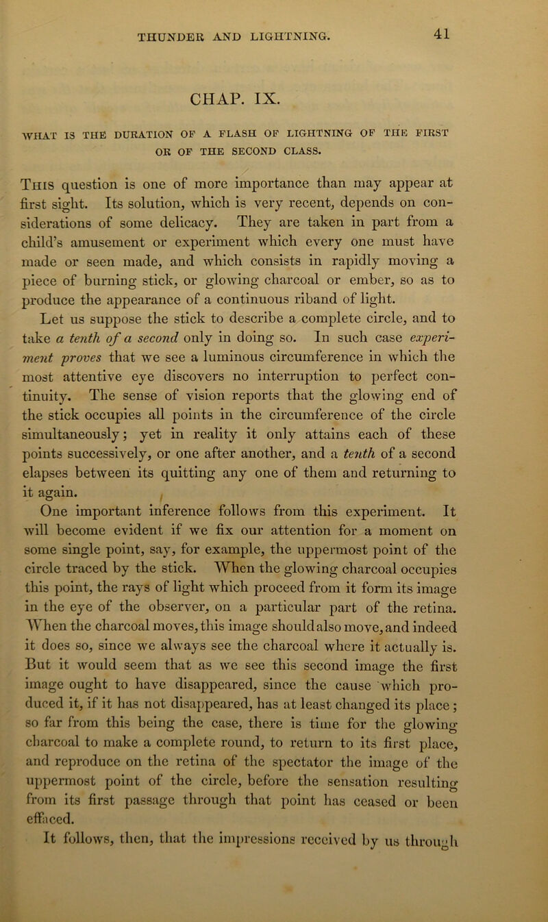 CHAP. IX. AVHAT IS THE DURATION OP A FLASH OP LIGHTNING OP THE FIRST OR OP THE SECOND CLASS. This question is one of more importance than may appear at first siglit. Its solution, which is veiy recent, dépends on con- sidérations of some delicacy. They are taken in part from a child’s amusement or experiment which every one must hâve made or seen made, and which consists in rapidly moving a piece of burning stick, or glowing charcoal or ember, so as to produce the appearance of a continuous riband of light. Let us suppose the stick to describe a complété circle, and to take a tenih of a second only in doing so. In such case experi- ment proves that we see a luminous circumference in which the most attentive eye discovers no interruption to perfect con- tinuity. The sense of vision reports that the glowing end of the stick occupies ail points in the circumference of the circle simultaneously ; yet in reality it only attains each of these points successively, or one after another, and a tenth of a second elapses betweeii its quitting any one of them and returning to it again. One important inference follows from this experiment. It will become évident if we fix our attention for a moment on some single point, say, for example, the uppermost point of the circle traced by the stick. When the glowing charcoal occupies this point, the rays of light which proceed from it form its image in the eye of the observer, on a particular part of the retina. AVhen the charcoal moves, this image shouldalsomove,and indeed it does so, since we always see the charcoal where it actually is. But it would seem that as we see this second image the first image ought to hâve disappeared, since the cause which pro- duced it, if it has not disappeared, has at least changed its place ; so far from this being the case, there is tiine for the glowing charcoal to make a complété round, to return to its first place, and reproduce on the retina of the spectator the image of the uppermost point of the circle, before the sensation resulting from its first passage through that point has ceased or been effaced. It follows, then, that the impressions receivcd by us through