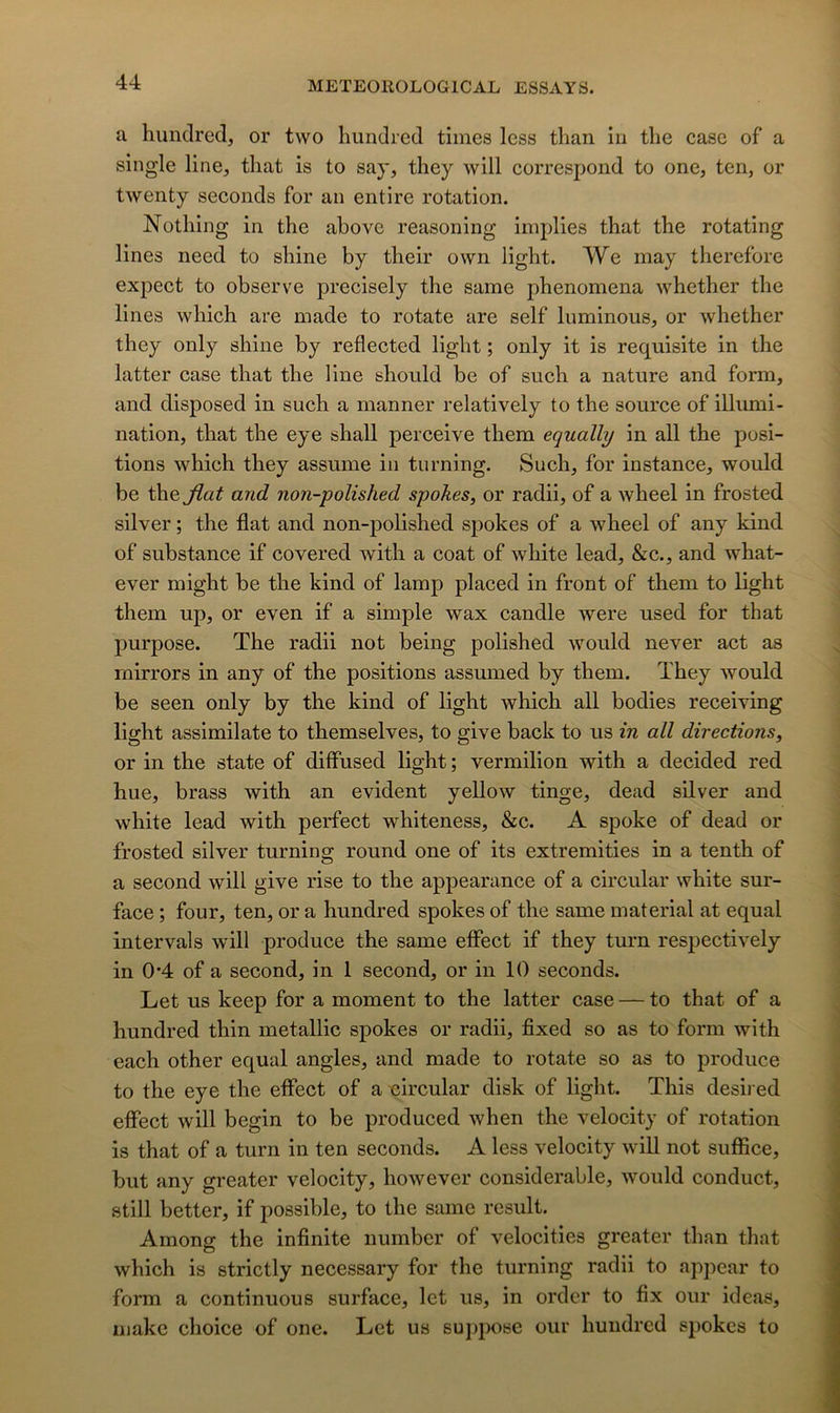 a hunclred, or two Imndred times less than in tbe case of a single line, tliat is to say, they will correspond to one, ten, or twenty seconds for an entire rotation. Nothing in the abovc reasoning implies that the rotating lines need to shine by their own light. We may therefore expect to observe precisely the same phenomena whether the lines which are made to rotate are self luminous, or whether they only shine by reflected light ; only it is requisite in the latter case that the line should be of such a nature and form, and disposed in such a manner relatively to the source of illumi- nation, that the eye shall perceive them equally in ail the posi- tions which they assume in turning. Such, for instance, would be the jiat and non-polished spokes, or radii, of a wheel in frosted silver ; the flat and non-polished spokes of a wheel of any kind of substance if covered with a coat of white lead, &c., and what- ever might be the kind of lamp placed in front of them to light them up, or even if a simple wax candie were used for that purpose. The radii not being polished would never act as mirrors in any of the positions assumed by them. They would be seen only by the kind of light which ail bodies receiying light assimilate to themselves, to give back to us in ail directions, or in the state of diffused light ; vermilion with a decided red hue, brass with an évident yellow tinge, dead silver and white lead with perfect whiteness, &c. A spoke of dead or frosted silver turning round one of its extremities in a tenth of a second will give rise to the appearance of a circulai- white sur- face ; four, ten, or a hundred spokes of the same material at equal intervals will produce the same elFect if they turn respectively in 0-4 of a second, in 1 second, or in 10 seconds. Let us keep for a moment to the latter case — to that of a hundred thin metalllc spokes or radii, fixed so as to form with each other equal angles, and made to rotate so as to produce to the eye the effect of a oircular disk of light. This desired effect will begin to be produced when the velocity of rotation is that of a turn in ten seconds. A less velocity will not suffice, but any greater velocity, however considérable, would conduct, still better, if possible, to the same resuit. Among the infinité number of velocities greater than that which is strictly necessary for the turning radii to appear to form a continuons surface, let us, in order to fix our ideas, makc choice of one. Let us suppose our hundred spokes to