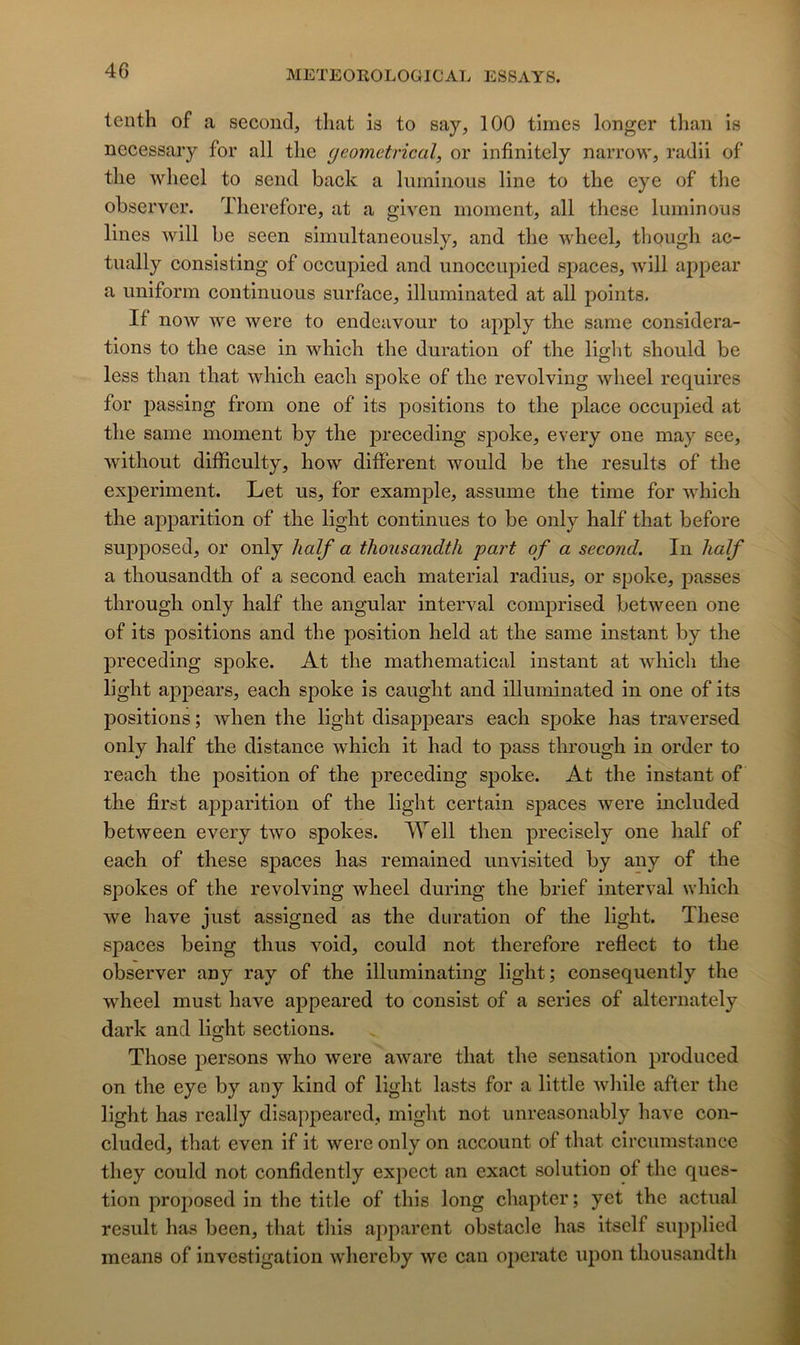 tenth of a second, that is to say, 100 times longer than is necessaiy for ail tlie geometrical, or infinitely narrow, radii of tlie wheel to send back a luminous line to tlie eye of tlie observer. Tlierefore, at a glven moment, ail these luminous lines will be seen simultaneously, and tlie wheel, though ac- tually consisting of occupied and unoccupied spaces, will appear a uniform continuous surface, illuminated at ail points. If now we were to endeavour to apply the same considéra- tions to the case in which the duration of the light should be less than that which each spoke of the revolving wheel requires for passing from one of its positions to the place occupied at the same moment by the preceding spoke, every one may see, without difficulty, how different would be the results of the experiment. Let us, for example, assume the time for which the apparition of the light continues to be only half that before supposed, or only half a thousandth part of a second. In half a thousandth of a second, each material radius, or spoke, jiasses through only half the angular interval comprised between one of its positions and the position held at the same instant by the preceding spoke. At the mathematical instant at which the light appears, each spoke is caught and illuminated in one of its positions ; when the light disappears each spoke has traversed only half the distance which it had to pass through in order to reach the position of the preceding spoke. At the instant of the first apparition of the light certain spaces were included between every two spokes. Well then precisely one half of each of these spaces has remained unvisited by any of the spokes of the revolving wheel during the brief interval which we hâve just assigned as the duration of the light. These spaces being thus void, could not tlierefore reflect to the observer any ray of the illuminating light; consequently the wheel must hâve appeared to consist of a sériés of alternately dark and light sections. Those persons who were aware that the sensation produced on the eye by any kind of light lasts for a little while after the light has really disappeared, might not unreasonably hâve con- cluded, that even if it were only on account of that circumstance they could not confidently expect an exact solution of the ques- tion proposed in the title of this long chapter ; yet the actual resuit has been, that this apparent obstacle has itsclf supplied mcans of investigation whereby we can operate iipoii thousandtli