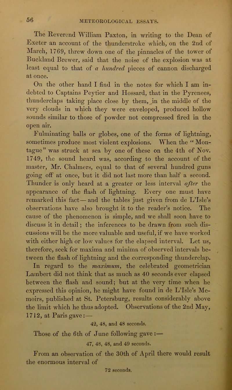 The Révérend William Paxton, in writing to the Dean of Exeter an account of the thunderstroke which, on the 2nd of March, 1769, threw down one of the pinnacles of the tower of Buckland Brewer, said that the noise of the explosion was at least equal to that of a hundred pièces of cannon discharged at once. On the other hand I find in the notes for which I am in- debted to Captains Peytier and Hossard, that in the Pyrenees, thunderclaps taking place close by them, ^in the middle of the very clouds in which they were enveloped, produced hollow soimds similar to those of powder not compressed fired in the open air. Fulminating halls or globes, one of the forms of lightning, sometimes produce most violent explosions. When the Mon- tagne” was struck at sea by one of these on the 4th of Nov. 1749, the Sound heard was, according to the account of the master, Mr. Chalmers, equal to that of several hundred guns going off at once, but it did not last more than half a second. Thunder is only heard at a greater or less interval after the appearance of the flash of lightning. Every one must hâve remarked this fact—and the tables just given from de L’Isle’s observations bave also brought it to the reader’s notice. The cause of the phenomenon is simple, and we shall soon hâve to discuss it in detail ; the inferences to be drawn from such dis- cussions will be the more valuable and useful, if we hâve worked with either high or low values for the elapsed interval. Let us, therefore, seek for maxima and minima of observed intervals be- tween the flash of lightning and the corresponding thunderclap. In regard to the maximum, the celebrated geometrician Lambert did not think that as much as 40 seconds ever elapsed between the flash and sound; but at the very time when he expressed this opinion, he might hâve found in de L’Isle’s Me- moirs, published at St. Petersburg, results considerably above the limit which he thus adopted. Observations of the 2nd May, 1712, at Paris gave :— 42, 48, and 48 seconds. Those of the 6th of June following gave :— 47, 48, 48, and 49 seconds. From an observation of the 30th of April there would rcsult the enormous interval of 72 seconds.