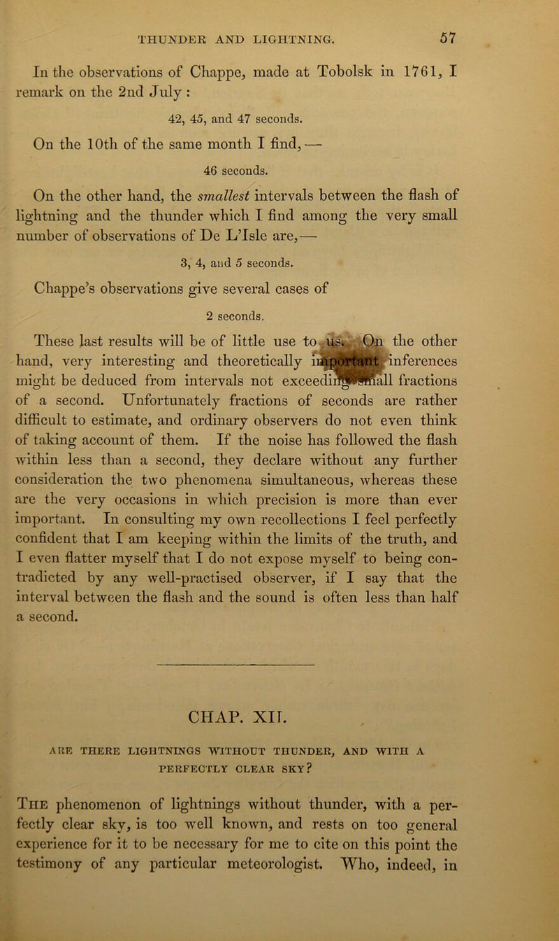 In the observations of Chappe, made at Tobolsk in 1761, I remark on the 2nd July : 42, 45, and 47 seconds. On the 1 Oth of the same month I find, — 46 seconds. On the other hand, the smallest intervals between the flash of lightning and the thunder which I find among the very small number of observations of De L’Isle are,— 3, 4, and 5 seconds. Chappe’s observations give several cases of 2 seconds. These last results will be of little use the other hand, very interesting and theoretically r^^rCantJ-inferences might be deduced from intervals not exceedin^<ÿiÿftmll fractions of a second. Unfortunately fractions of seconds are rather difficult to estimate, and ordinary observers do not even think of taking account of them. If the noise has followed the flash within less than a second, they déclaré without any fnrther considération the two phenomena simultaneous, whereas these are the very occasions in which précision is more than ever important. In Consulting my own recollections I feel perfectly confident that I am keeping within the limits of the truth, and I even flatter myself that I do not expose myself to being con- tradicted by any well-practised observer, if I say that the interval between the flash and the sound is often less than half a second. CHAP. XII. A UE THERE LIGHTNINGS WITHOÜT THUNDER, AND WITH A PERFECTLY CLEAR SKY? The phenomenon of lightnings without thunder, with a per- fectly clear sky, is too well known, and rests on too general expérience for it to be necessary for me to cite on this point the testimony of any particular meteorologist. Who, indeed, in