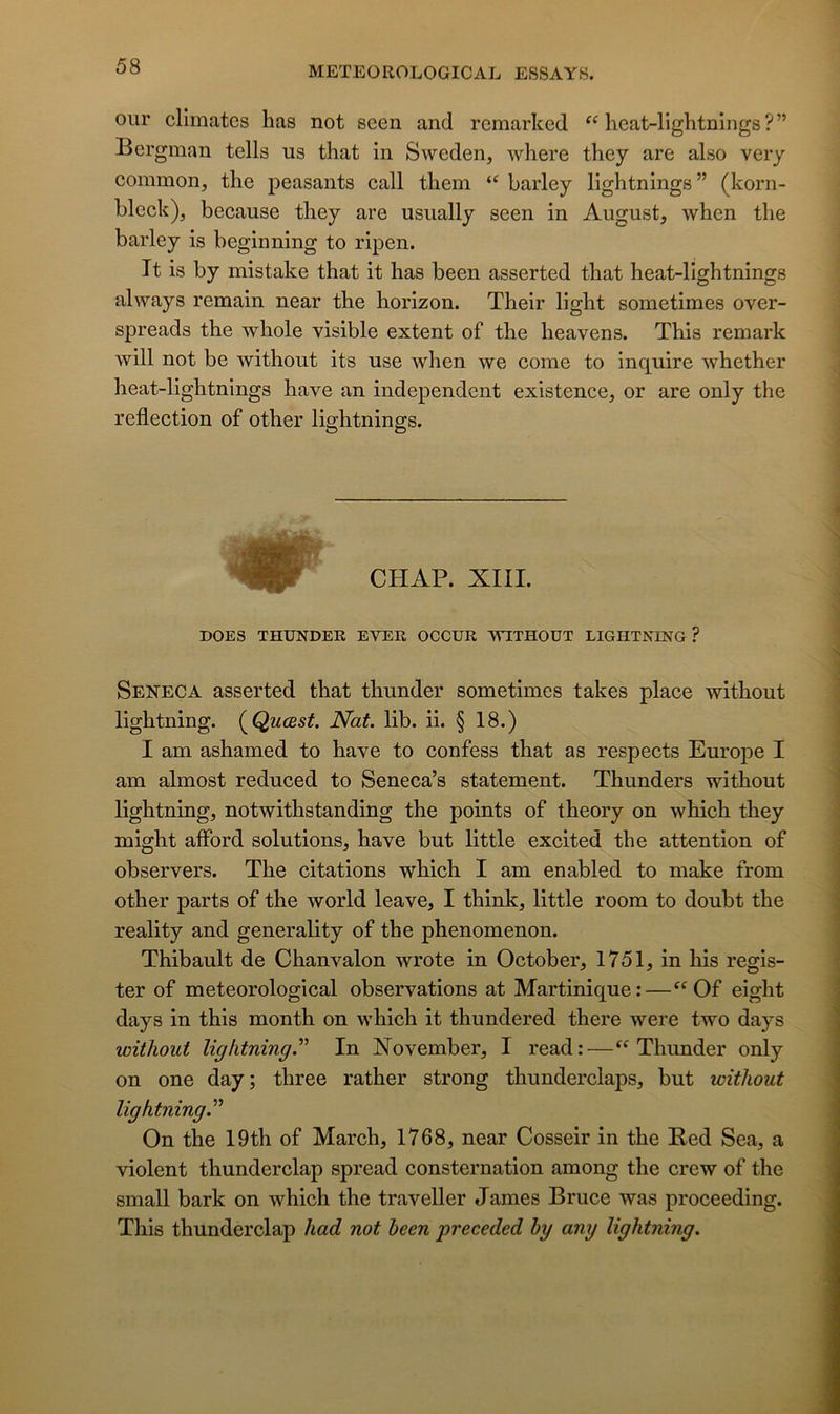 our cllmates lias not scen and remarked heat-lightnings ? ” Bergman tells us that in Sweden, where they are also very common, the jieasants call them “ barley lightnings” (korn- bleck), because they are usually seen in August, when tlie barley is beginning to ripen. Tt is by mistake that it has been asserted that heat-lightnings ahvays remain near the horizon. Their light sometimes over- spreads the whole visible extent of the heavens. This remark will not be without its use when we corne to inquire whether heat-lightnings hâve an independent existence, or are only the reflection of other lightnings. CHAP. XIIL DOES THUNDER EVER OCCUR WITHOUT LIGHTNESTG ? Seneca asserted that thunder sometimes takes place without lightning. (^Quœst. Nat. lib. ii. § 18.) I am ashamed to hâve to confess that as respects Europe I am almost reduced to Seneca’s statement. Thunders without lightning, notwithstanding the points of theory on which they might afford solutions, hâve but little excited the attention of observers. The citations which I am enabled to make from other parts of the world leave, I think, little room to doubt the reality and generality of the phenomenon. Thibault de Chanvalon wrote in October, 1751, in his regis- ter of meteorological observations at Martinique:—Of eight days in this month on which it thundered there were two days without lightning.^’ In Xovember, I read:—Thunder only on one day; three rather strong thunderclaps, but without lightning.^'' On the 19th of March, 1768, near Cosseir in the Red Sea, a violent thunderclap spread consternation among the crew of the small bark on which the traveller J âmes Bruce was proceeding. This thunderclap had not been preceded by any lightning.