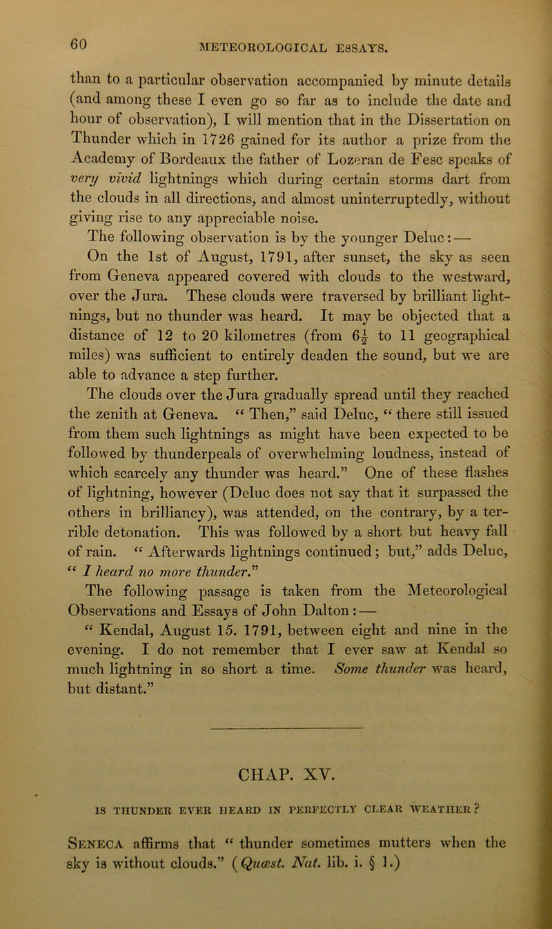 tlian to a particular observation accompanied by minute details (and among these I even go so far as to include the date and hour of observation), I will mention that in the Dissertation on Thunder which in 1726 gained for its author a prize from the Academy of Bordeaux the father of Lozeran de Fesc speaks of very vivid lightnings which during certain storms dart from the clouds in ail directions, and almost uninterruptedly, without giving rise to any appréciable noise. The following observation is by the younger Deluc : — On the Ist of August, 1791, after sunset, the sky as seen from Geneva appeared covered with clouds to the westward, over the Jura. These clouds were traversed by brilliant light- nings, but no thunder was heard. It may be objected that a distance of 12 to 20 kilométrés (from to 11 geographical miles) was sufficient to entirely deaden the Sound, but we are able to advance a step further. The clouds over the J ura gradually spread until they reached the zénith at Geneva. Then,” said Deluc, there still issued from them such lightnings as might hâve been expected to be followed by thunderpeals of overwhelming loudness, instead of which scarcely any thunder was heard.” One of these flashes of lightning, however (Deluc does not say that it surpassed the others in brilliancy), was attended, on the contrary, by a ter- rible détonation. This was followed by a short but heavy fall of rain. “ Afterwards lightnings continued ; but,” adds Deluc, I heard no more thunder” The following passage is taken from the Meteorological Observations and Essays of John Dalton ; — Kendal, August 15. 1791, between eight and nine in the evening. I do not remember that I ever saw at Kendal so much lightning in so short a time. Some thunder was heard, but distant.” CHAR XV. IS THUNDER EVER HEARD IN PERFECTLY CLEAR WEATHER ? Seneca affirms that thunder sometimes mutters when the sky is without clouds.” (Quœst. Nat. lib. i. § 1.)
