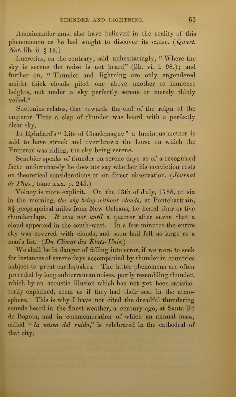 Anaximander must also hâve believed in the reality of this phenomenon as lie had sought to discover its cause. (^Q,uœst Nat. lib. ii. § 18.) Lucretius, on the contrary, said unbesitatingly, Where the sky is serene the noise is not heard” (lib. vi. 1. 98.) ; and further on, “ Thunder and lightning are only engendered amidst thick clouds piled one above another to immense lieights, not under a sky perfectly serene or merely thinly veiled.” Suetonius relates, that towards the end of the reign of the emperor Titus a clap of thunder was heard with a perfectly clear sky. In Eginhard’s Life of Charlemagne ” a luminous meteor is said to bave struck and overthrown the horse on which the Emperor was riding, the sky being serene. Senebier sjieaks of thunder on serene days as of a recognised fact : unfortunately he does not say whether his conviction rests on theoretical considérations or on direct observation. {Journal de Phys., tome xxx. p. 245.) Volney is more explicit. On the 13th of July, 1788, at six in the moming, the sky heing without clouds, at Pontchartrain, 8| geographical miles from New Orléans, he heard four or five thunderclaps. It was not until a quarter after seven that a cloud appeared in the south-west. In a few minutes the entire sky was covered with clouds, and soon bail fell as large as a man’s fist. {Pu Climat des États- Unis.^ We shall be in danger of falling into error, if we were to seek for instances of serene days accompanied by thunder in countries subject to great earthquakes. The latter phenomena are often preceded by long subterranean noises, partly resembling thunder, which by an acoustic illusion which bas not yet been satisfac- torily explained, seem as if they had their seat in the atmo- sphère. This is why I hâve not cited the dreadful thundering sounds heard in the finest weather, a century ago, at Santa Fé de Bogota, and in commémoration of which an annual mass, called la mîssa del ruido,^' is celebrated in the cathédral of that city.
