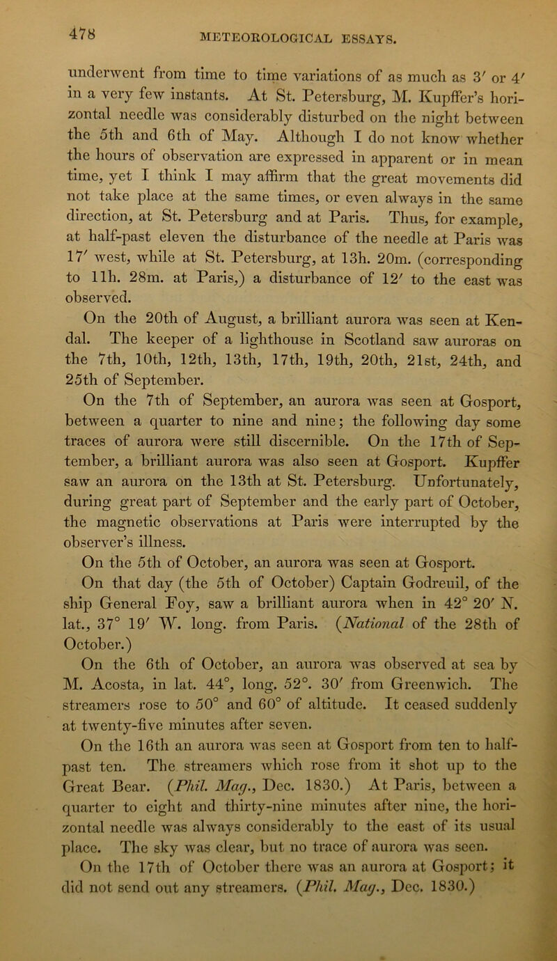 imclenvent from time to time variations of as much as 3' or 4' in a very few instants. At St. Petersburg, M. KupfFer’s hori- zontal needle was considerably disturbcd on the night between tbe 5th and 6th of May. Altliough I do not know whether the hours of observation are expressed in apparent or in mean time, yet I think I may affirm that the great movements did not take place at the same times, or even always in the same direction, at St. Petersburg and at Paris. Thus, for example, at half-past eleven the disturbance of the needle at Paris was 17' west, while at St. Petersburg, at 13h. 20m. (corresponding to llh. 28m. at Paris,) a disturbance of 12' to the east was observed. On the 20th of August, a brilliant aurora was seen at Ken- dal. The keeper of a lighthouse in Scotland saw auroras on the 7th, lOth, 12th, 13th, 17th, 19th, 20th, 21st, 24th, and 25th of September. On the 7th of September, an aurora was seen at Gosport, between a quarter to nine and nine ; the following day some traces of aurora were still discernible. On the 17th of Sep- tember, a brilliant aurora was also seen at Gosport. Kupffer saw an aurora on the 13th at St. Petersburg. Unfortunately, during great part of September and the early part of October, the magnetic observations at Paris were interrupted by the observer’s illness. On the 5th of October, an aurora was seen at Gosport. On that day (the 5th of October) Captain Godreuil, of the ship General Foy, saw a brilliant aurora when in 42° 20' N. lat., 37° 19' W. long, from Paris. (^National of the 28th of October.) On the 6th of October, an aurora was observed at sea by M. Acosta, in lat. 44°, long. 52°. 30' from Greenwich. The streamers rose to 50° and 60° of altitude. It ceased suddenly at twenty-five minutes after seven. On the 16th an aurora was seen at Gosj)ort from ten to half- past ten. The streamers which rose from it shot up to the Great Bear. (PM. Mag., Dec. 1830.) At Paris, between a quarter to eight and thirty-nine minutes after nine, the hori- zontal needle was always considerably to the east of its usual place. The sky was clear, but no trace of aurora was seen. On the 17th of October there was an aurora at Gosport; it did not send ont any streamers. (P/u7. Mag., Dec. 1830.)