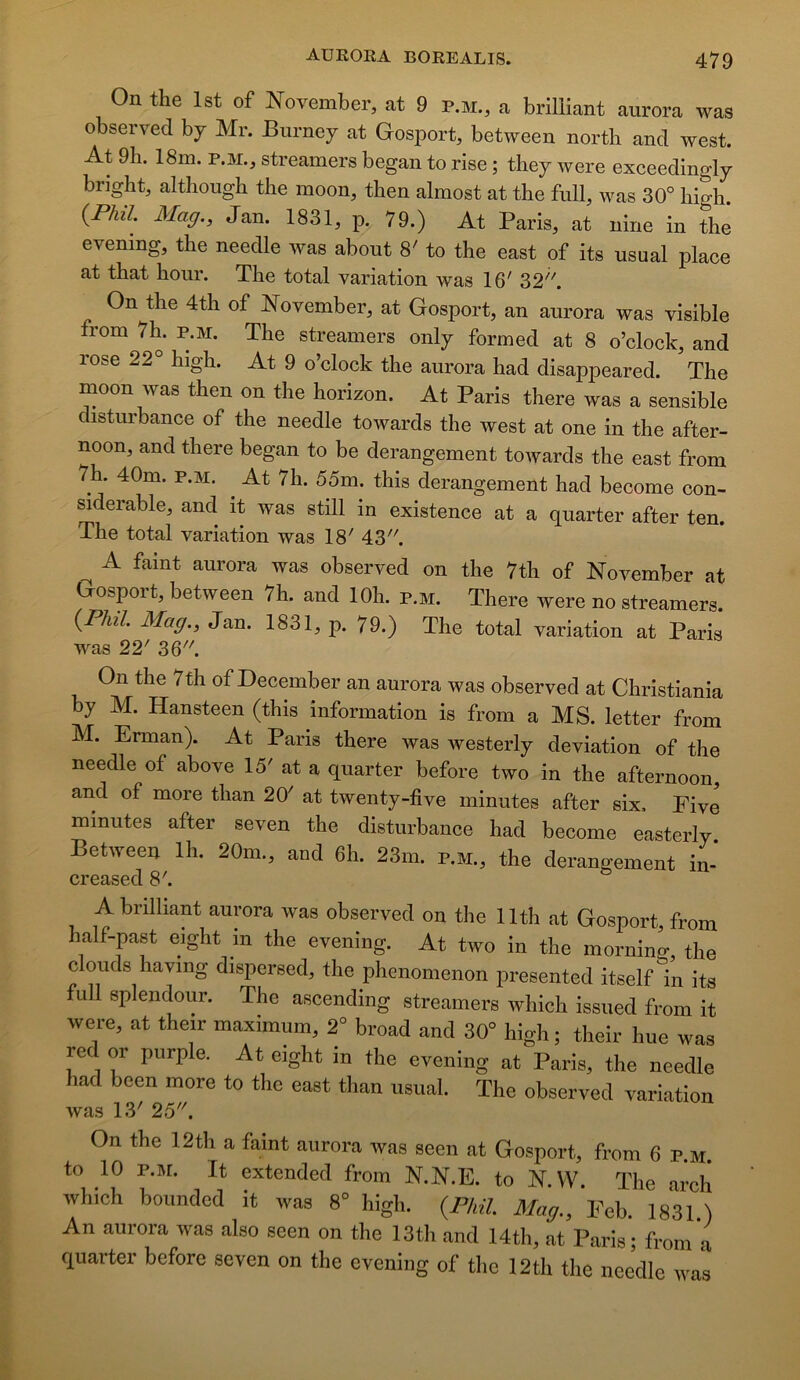 On the Ist of November, at 9 P.M., a brilUant aurora was observed by Mr. Burney at Gosport, between north and west. At 9h. 18m. P.M., streamers began to rise ; they were exceedingly bright, althougb tbe moon, then almost at the full, was 30° high. {Pha. Mag., Jan. 1831, p. 79.) At Paris, at nine in thé evenmg, the needle was about 8' to the east of its usual place at that hoiir. The total variation was 16' 32''''. On the 4th of November, at Gosport, an aurora was visible from 7h. p.m. The streamers only formed at 8 o’clock, and rose 22° high. At 9 o’clock the aurora had disappeared. The moon was then on the horizon. At Paris there was a sensible disturbance of the needle towards the west at one in the after- noon, and there began to be dérangement towards the east from 7h. 40m. P.M. ^ At 7h. 55m. this dérangement had become con- ^derable, and it was still in existence at a quarter after ten. The total variation was 18' 43''''. A faint aurora was observed on the 7th of November at Gosport, between 7h. and lOh. p.m. There were no streamers. {Pliil. Mag., Jan. 1831, p. 79.) The total variation at Paris was 22' 36. On the 7th of December an aurora was observed at Christiania by M. Hansteen (this information is from a MS. letter from M. Erman). At Paris there was westerly déviation of the needle of above 15' at a quarter before two in the afternoon, and of more than 20' at twenty-five minutes after six, Five minutes after seveu the disturbance had become easterly Between Ih. 20m., and 6h. 23m. p.m., the dérangement im A brilliant aurora was observed on the llth at Gosport, from half-past eight in the evening. At two in the morning, the clouds having dispersed, the phenomenon presented itself in its full splendeur. The ascending streamers which issued from it were, at their maximum, 2° broad and 30° high ; their hue was red or purple. At eight in the evening at Paris, the needle had been more to the east than usual. The observed variation was 13' 25. On the 12th a faint aurora was seen at Gosport, from 6 p.m. to 10 P.M. It extended from N.N.E. to N.VV. The arch which boundcd it was 8° high. {PhH Mag., Feb. 1831.) An aurora was also seen on the 13tli and 14th, at Paris; from a quarter before seven on the evening of the 12th the needle was