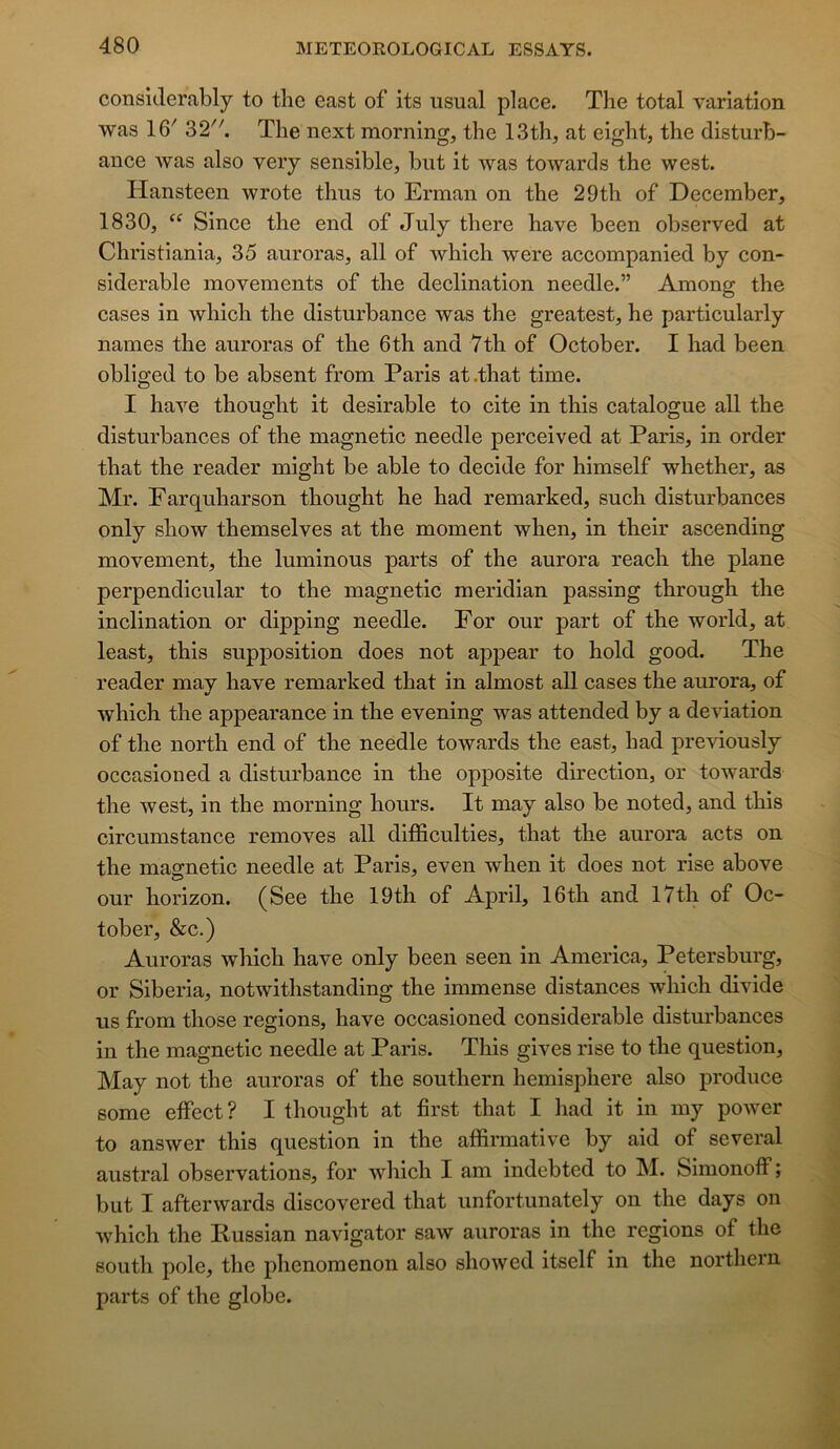 considerably to the east of its usual place. The total variation was 16' 32. The next morning, the 13th, at eight, the disturb- ance was also veiy sensible, but it was towards the west. Hansteen wrote thus to Erman on the 29th of December, 1830, “ Since the end of July there hâve been observed at Christiania, 35 auroras, ail of which were accompanied by con- sidérable movements of the déclination needle.” Among the cases in which the disturbance was the greatest, he particularly naines the auroras of the 6th and 7th of October. I had been obliged to be absent from Paris at.that time. I hâve thought it désirable to cite in this catalogue ail the disturbances of the magnetic needle perceived at Paris, in order that the reader might be able to décidé for himself whether, as Mr. Farquharson thought he had remarked, such disturbances only show themselves at the moment when, in their ascending movement, the luminous parts of the aurora reach the plane perpendicular to the magnetic meridian passing through the inclination or dipping needle. For our part of the world, at least, this supposition does not ap23ear to hold good. The reader may hâve remarked that in almost ail cases the aurora, of which the apjiearance in the evening was attended by a déviation of the north end of the needle towards the east, had previously occasioned a disturbance in the opposite direction, or towards the west, in the morning hours. It may also be noted, and this circumstance removes ail difficulties, that the aurora acts on the magnetic needle at Paris, even when it does not rise above our horizon. (See the 19th of April, 16th and 17th of Oc- tober, &c.) Auroras which hâve only been seen in America, Petersburg, or Siberia, notwithstanding the immense distances which divide us from those régions, hâve occasioned considérable disturbances in the magnetic needle at Paris. This gives rise to the question, May not the auroras of the Southern hemisphere also jii’oduce some effect? I thought at first that I had it in my power to answer this question in the affirmative by aid of several austral observations, for wliich I am indebted to M. Simonoff ; but I afterwards discovered that unfortunately on the days on which the liussian navigator saw auroras in the régions of the South pôle, the phenomenon also showed itself in the northern parts of the globe.