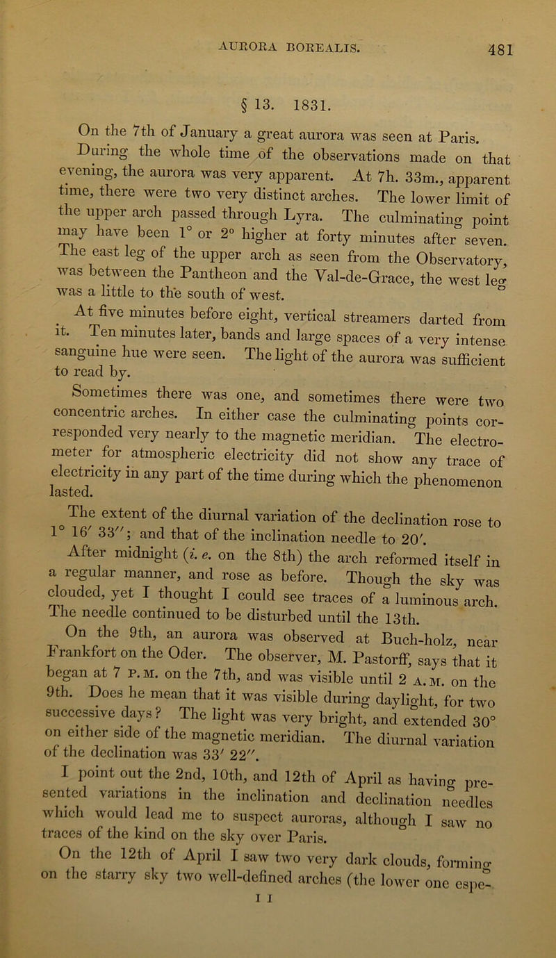 § 13. 1831. On the 7th of Januaiy a great aurora was seen at Paris. Duiing the whole time of the observations made on that evening, the aurora was very apparent. At 7h. 33m., apparent time, there were two very distinct arches. The lower limit of the upper arch passed through Lyra. The culminating point may hâve been V or 2° higher at forty minutes after seven. ihe east leg of the upper arch as seen from the Observatory was between the Panthéon and the Yal-de-Grace, the west le- was a little to the south of west. ^ ^ At five minutes before eight, vertical streamers darted from it. Ten minutes later, bands and large spaces of a very intense sanguine hue were seen. The light of the aurora was sufficient to read by. Sometimes there was one, and sometimes there were two concentric arches. In either case the culminating points cor- responded very nearly to the magnetic meridian. The electro- metei for atmospheric electricity did not show any trace of electricity in any part of the time during which the phenomenon lasted. 0 The extent of the diurnal variation of the déclination rose to 1° 16' 33; and that of the inclination needle to 20'. After midnight (z. e, on the 8th) the arch reformed itself in a regular manner, and rose as before. Though the sky was clouded, yet I thought I could see traces of a luminous arch. The needle continued to be disturbed until the 13th. ^ On the 9th, an aurora was observed at Buch-holz, near I rankfort on the Oder. The observer, M. Pastorlf, says that it began at 7 p.m. on the 7th, and was visible until 2 a.m. on the 9th. Does he mean that it was visible during daylight, for two successive days ? The light was very bright, and e^ended 30° on either side of the magnetic meridian. The diurnal variation of the déclination was 33' 22. 1 point ont the 2nd, lOth, and 12th of April as havin- pre- sented variations in the inclination and déclination iTeedles which would lead me to suspect auroras, although I saw no traces of the kind on the sky over Paris. On the 12th of April I saw two very dark clouds, fomiin<r on tlie starry sky two wcll-defincd arches (the lower one espet