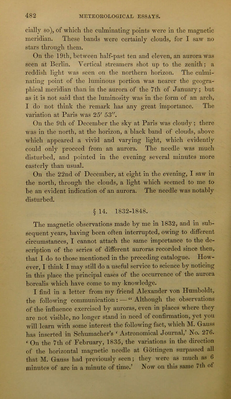 clally so)j of wliich tlie ciilminating j^oints were in tlie magnetlc meridian. These bands were certainly clouds, for I saw no stars tlirongli them. On the 19th, between lialf-past ten and eleven, an aurora was seen at Berlin. Vertical streamers shot up to the zénith; a reddish light was seen on the northern horizon. The culmi- nating point of the luminous portion was nearer the geogra- phical meridian than in the aurora of the 7th of January; but as it is not said that the luminosity was in the form of an arch, I do not think the remark has any great importance. The variation at Paris was 25' 53. On the 9th of December the sky at Paris was cloudy ; there was in the north, at the horizon, a black band of clouds, above which appeared a vivid and varying light, which evidently could only proceed from an aurora. The needle was much disturbed, and pointed in the evening several minutes more easterly than usual. On the 22nd of December, at eight in the evening, I saw in the north, through the clouds, a light which seemed to me to be an évident indication of an aurora. The needle was notably disturbed. § 14. 1832-1848. The magnetic observations made by me in 1832, and in sub- séquent years, having been often interrupted, owing to different circumstances, I cannot attach the same importance to the de- scription of the sériés of different auroras recorded since then, that I do to those mentioned in the preceding catalogue. How- ever, I think I may still do a useful service to science by noticing in this place the principal cases of the occurrence of the aurora borealis Avhich hâve corne to my knowledge. I find in a letter from my friend Alexander von Humboldt, the following communication : — “ Although the observations of the influence exercised by auroras, even in places where they are not visible, no longer stand in need of confirmation, yet you Avill learn Avith some interest the following fact, Avhich M. Gauss has inserted in Schumacher’s ^ Astronomical Journal, bio. 276. ‘ On the 7th of February, 1835, the variations in the direction of the horizontal magnetic needle at Gôttingen surpassed ail that M. Gauss had previously seen ; they Avere as much as 6 minutes of arc in a minute of timc.’ Noav on this same ^tli of