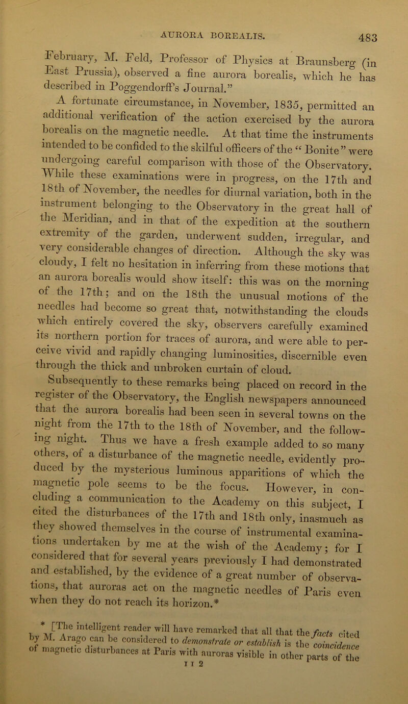 ebriiaiy, M. Fekl, Professor of Physics at Braunsberg (in East Priissia), observed a fine aurora borealis, which he lias clescribed in PoggendorfPs Journal.” A fortimate circumstance, in N^ovember, 1835, permitted an additional vérification of the action exercised by tbe aurora borealis on tbe magnetic needle. At that time the instruments mtended to be confided to the skilful oflScers of the Bonite ” were unclergoing careful comparison with those of the Observatory. While these examinations were in jirogress, on the 17th and 18th of November, the needles for diurnal variation, both in the instrument belongmg to the Observatory in the great hall of the Meridian, and in that of the expédition at the Southern extremity of the garden, underwent sudden, irregidar, and very considérable changes of direction. Although the sky was cloudy, I felt no hésitation in inferring from these motions that an aurora borealis would show itself : tliis was on the morning of the 17th; and on the 18th the unusual motions of the needles had become so great that, notwithstanding the clouds which entirely covered the sky, observers carefully examined its northern portion for traces of aurora, and were able to per- ceive vivid and rapidly changing luminosities, discernible even thiough the thick and unbroken curtain of cloud. Subsequently to these remarks being placed on record in the register of the Observatory, the English newspapers announced that the aurora borealis had been seen in several towns on the night from the 17th to the 18th of November, and the follow- ing night. Thus we hâve a fresh example added to so many others, of a disturbance of the magnetic needle, evidently pro- duced by the mysterious luminous apparitions of which the magnetic pôle seems to be the focus. However, in con- cluding a communication to the Academy on this subject, I cited the disturbances of the 17th and 18th only, inasmuch as they showed themselves in the course of instrumental examina- tions undertaken by me at the wish of the Academy ; for I considered that for several years previously I had demonstrated and estabhshed, by the evidence of a great number of observa- tions, that auroras act on the magnetic needles of Paris even when they do not reach its horizon.* a/ ?® intelligent reader will hâve remarked that ail that the facts cited ly M. Arago can lie considered to demonstrate or estnblish is the coincidence of magnetic disturbances at Paris with auroras visible in other partHf fiie I T 2
