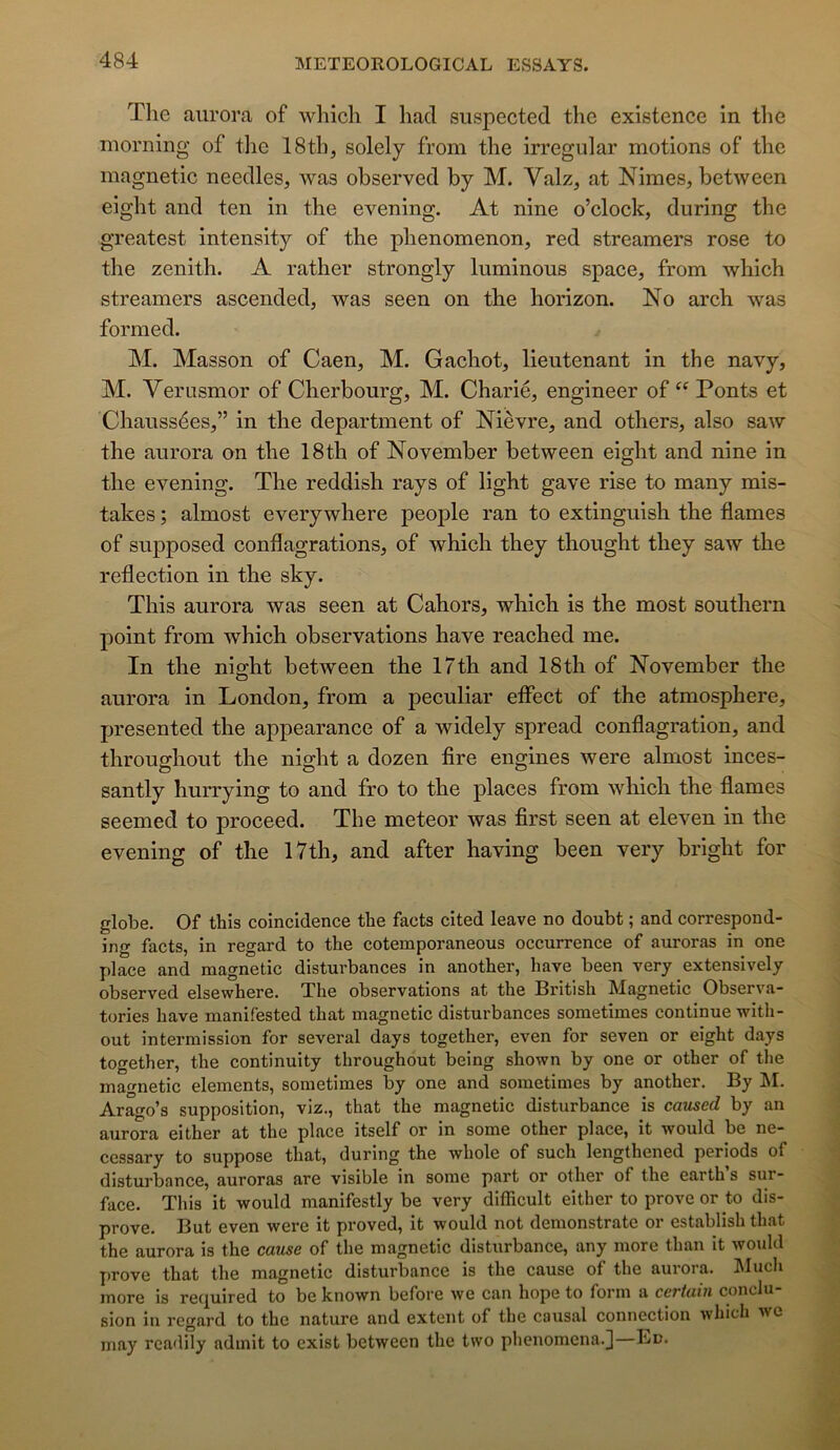Tlie aiu’ora of whicli I had suspected the existence in tlie morning of the 18th, solely from the irregular motions of the magnetic needles, was observed by M. Valz, at Nimes, between eight and ten in the evening. At nine o’clock, during the greatest intensity of the phenomenon, red streamers rose to the zénith. A rather strongly luminous space, from which streamers ascended, was seen on the horizon. No arch was formed. M. Masson of Caen, M. Gachot, lieutenant in the navy, M. Verusmor of Cherbourg, M. Charié, engineer of “ Ponts et Chaussées,” in the department of Nièvre, and others, also saw the aurora on the 18th of November between eight and nine in the evening. The reddish rays of light gave rise to many mis- takes ; almost everywhere people ran to extinguish the fiâmes of supposed confiagrations, of which they thought they saw the refiection in the sky. This aurora was seen at Cahors, which is the most Southern point from which observations hâve reached me. In the night between the 17th and 18th of November the aurora in London, from a peculiar efifect of the atmosphère, presented the appearance of a widely spread confiagration, and throus^hout the nig-ht a dozen tire engines were almost inces- santly hurrying to and fro to the places from which the fiâmes seemed to proceed. The meteor was first seen at eleven in the evening of the 17th, and after having been very bright for globe. Of this coincidence the facts cited leave no doubt ; and correspond- ing facts, in regard to the cotemporaneous occurrence of auroras in one place and magnetic disturbances in another, hâve been very extensively observed elsewhere. The observations at the British Magnetic Observa- tories hâve manifested that magnetic disturbances sometimes continue with- out intermission for several days together, even for seven or eight days together, the continuity throughout being shown by one or other of the magnetic éléments, sometimes by one and sometimes by another. By !M. Ara^o’s supposition, viz., that the magnetic disturbance is caused by an aurora either at the place itself or in some other place, it would be ne- cessary to suppose that, during the whole of such lengthened periods of disturbance, auroras are visible in sorae part or other of the earth’s sur- face. This it would manifestly be very difficult either to proveor to dis- prove. But even were it proved, it would not demonstrate or establish that the aurora is the cause of the magnetic disturbance, any more than it would prove that the magnetic disturbance is the cause of the aurora. Much more is required to be known before we can hope to form a certain conclu- sion in regard to the nature and extent of the causal connection which we may readily admit to exist between the two phenoniena.j—Bn.