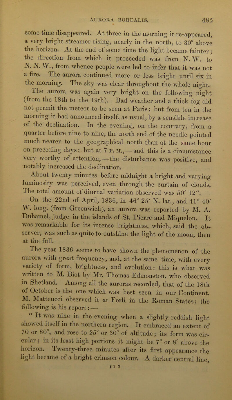some tîme disappeared. At three in the morning it re-appeared, a very bright streamer rising, nearly in tlie north, to 30° above the horizon. At the end of some time the light became fainter ; the direction from which it proceeded was from N. W. to N. N. W., from whence people were led to infer that it was not a fire. The aurora continued more or less bright until six in the morning. The sky was clear throughout the whole night. The aurora was again very bright on the following night (from the 18th to the 19th). Bad weather and a thick fog did not permit the meteor to be seen at Paris ; but from ten in the morning it had announced itself, as usual, by a sensible increase of the déclination. In the evening, on the contrary, from a q^uaiter before nine to nine, the north end of the needle pointed much nearer to the geographical north than at the same hour on preceding days; but at 7 P. m., — and this is a circumstance very worthy of attention,—the disturbance was positive, and notably increased the déclination. About twenty minutes before midnight a bright and varying luminosity was perceived, even through the curtain of clouds. The total amount of diurnal variation observed was 50' 12. On the 22nd of April, 1836, in 46° 25' N. lat., and 41° 40' W. long, (from Greenwich), an amnra was reported by M. A. Duhamel, judge in the islands of St. Pierre and Miquelon. It was remarkable for its intense brightness, which, said the ob- server, was such as quite to outshine the light of the moon, then at the full. The year 1836 seems to hâve shown the phenomenon of the aurora with great frequency, and, at the same time, with every variety of form, brightness, and évolution: this is what was written to M. Biot by Mr. Thomas Edmonston, who observed in Shetland. Among ail the auroras recorded, that of the 18tli of October is the one which was best seen in our Continent. M. Matteucci observed it at Forli in the Koman States; the following is his report : — It Avas nine in the evening when a slightly reddish light shoAved itself in the northern région. It embraced an extent of 70 or 80 , and rose to 25 or 30 of altitude ; its form Avas cir- cular ; in its least high portions it might be 7° or 8° above the horizon. TAventy-three minutes after its first appearance the light bccame of a bright crimson colour. A darker central line,