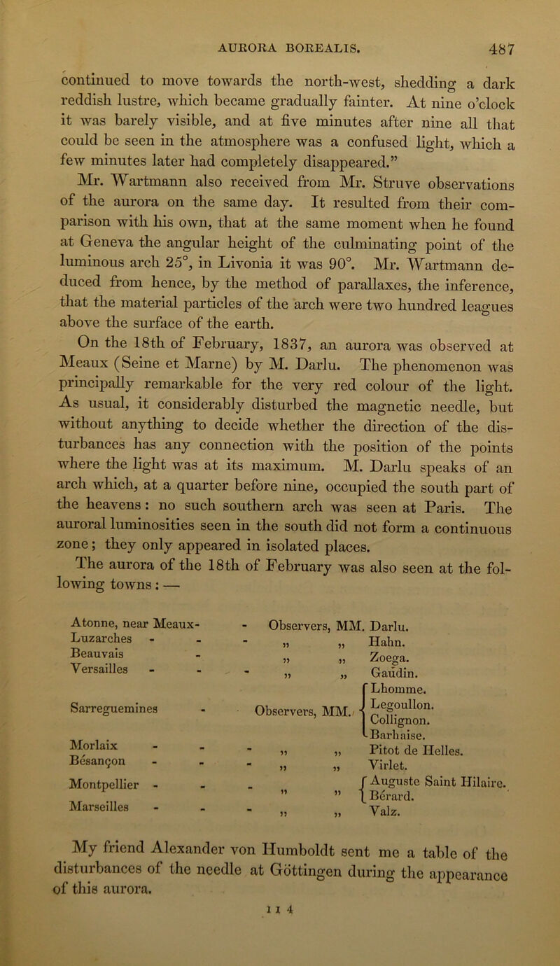 contiiiiied to move towards tlie north-west, shedding a dark reddisli lustre, wliich became gradually fainter. At nine o’clock it was barely visible, and at five minutes after nine ail that could be seen in the atmosphère was a confused light, which a few minutes later liad completely disappeared.” Mr. Wartmann also received from Mr. Struve observations of the aurora on the same day. It resulted from their com- parison with his own, that at the same moment when he found at Geneva the angular height of the culminating point of the luminous arch 25°, in Livonia it was 90°. Mr. Wartmann de- duced from hence, by the method of parallaxes, the inference, that the material particles of the arch were two hundred leagues above the surface of the earth. On the 18th of February, 1837, an aurora was observed at Meaux (Seine et Marne) by M. Darlu. The phenomenon was principally remarkable for the very red colour of the light. As usual, it considerably disturbed the magnetic needle, but without anything to décidé whether the direction of the dis- turbances has any connection with the position of the points where the light was at its maximum. M. Darlu speaks of an arch which, at a quarter before nine, occupied the south part of the heavens : no such Southern arch was seen at Paris. The auroral luminosities seen in the south did not form a continuons zone ; they only appeared in isolated places. The aurora of the 18th of February was also seen at the fol- lowing towns ; — Atonne, near Meaux- Luzarches Beauvais Versailles Sarreguemines Morlaix Besançon Montpellier - Marseilles Observers, MM. Darlu. » „ Hahn. J» 55 Zoega. » Observers, MM./ 9) 99 99 5) 99 Gaudin. {Lhomme. Legoullon. Collignon. Baril aise. Pitot de Helles. Virlet. r Auguste Saint Hilaire. \ Berard. Valz. My friend Alexander von Humboldt sent me a table of the disturbances of the needle at Gottingen during the appcarance of this aurora. 1 I 4