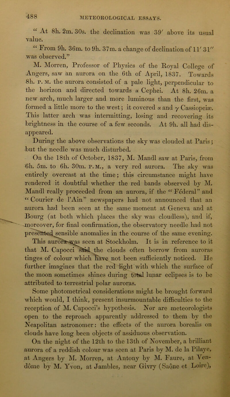 “ At 8h. 2m. 30s. tlie déclination was 39' above its usual vaine. “ From 9li. 36m. to 9h. 37m. a change of déclination of 11' 31 was observed.” M. Morren, Professor of Physics of the Royal College of Angers, saw an aurora on the 6th of April, 1837. Towards 8h. P. M. the aurora consisted of a pale light, perpendicular to the horizon and directed towards « Cejohei. At 8h. 26m. a new arch, much larger and more luminous than the first, was formed a little more to the west ; it covered a and y Cassiopeiæ. This latter arch was intermitting, losing and recovering its brightness in the course of a few seconds. At 9h. ail had dis- appeared. During the above observations the sky was clouded at Paris ; but the needle was much disturbed. On the 18th of October, 1837, M. Mandl saw at Paris, from 6h. 5m. to 6h. 30m. P. M., a very red aurora. The sky was entirely overcast at the time; this circumstance might hâve rendered it doubtful whether the red bands observed by M. Mandl really proceeded from an aurora, if the Fédéral” and ‘^Courier de l’Ain” newspapers had not announced that an aurora had been seen at the same moment at Geneva and at Bourg (at both which places the sky was cloudless), and if, - jnoreover, for final confirmation, the observatory needle had not pr^seïtte.d^nsible anomalies in the course of the same evening. This aurorà^JOi;^ seen at Stockholm. It is in référencé to it that M. Capocci sââd. the clouds often borrow from auroras tinges of colour which hâve not been sufficiently noticed. He further imagines that the red ‘light with which the surface of the moon sometimes shines during total lunar éclipsés is to be attributed to terrestrial polar auroras. Some photometrical considérations might be brought forward which would, I think, présent insurmountable difficulties to the réception of M. Capocci’s hypothesis. Ror are meteorologists open to the reproach apparently addressed to them by the Neapolitan astronomer: the effects of the aurora borealis on clouds hâve long been objects of assiduous observation. On the night of the 12th to the 13th of November, a brilliant aurora of a reddish colour was seen at Paris by M. de la Pilaye, at Angers by INI. Morren, at Antony by M. Faure, at Ven- dôme by M. Yvon, at Jambles, ncar Givry (Saône et Loire),