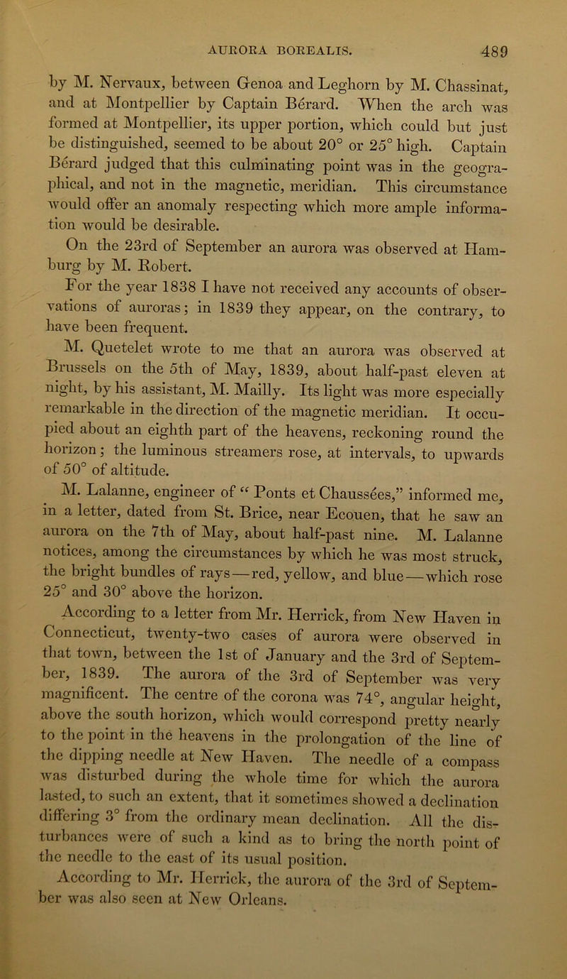 hy M. Nervaux, between Genoa and Leghorn by M. Chassinat, and at Montpellier by Captain Bérard. When the arcb was formed at Montpellier, its upper portion, which could but just be distinguished, seemed to be about 20° or 25° high. Captain Bérard judged tbat tins culminating point was in the geogra- pliical, and not in tbe magnetic, meridian. This circumstance would offer an anomaly respecting which more ample informa- tion would be désirable. On the 23rd of September an aurora was observed at Ilam- burg by M. Eobert. F or the year 1838 I hâve not received any accounts of obser- vations of auroras; in 1839 they appear, on the contrary, to hâve been frequent. M. Quetelet wrote to me that an aurora was observed at Biussels on the 5th of May, 1839, about half-past eleven at night, by his assistant, M. Mailly. Its light was more especially remarkable in the direction of the magnetic meridian. It occu- pied about an eighth part of the heavens, reckoning round the hoiizon j the luminous streamers rose, at intervals, to upwards of 50° of altitude. M. Lalanne, engineer of “ Ponts et Chaussées,” informed me, in a letter, dated from St. Brice, near Ecouen, that he saw an aurora on the 7th of May, about half-past nine. M. Lalanne notices, among the circumstances by which he was most struck, the bright bundles of rays—red, yellow, and blue—which rose 25° and 30° above the horizon. According to a letter from Mr. Herrick, from New Haven in Connecticut, twenty-two cases of aurora were observed in that town, between the Ist of January and the 3rd of Septem- ber, 1839. The aurora of the 3rd of September was very magnificent. The centre of the corona was 74°, angular height, above the south horizon, which would corresj)ond j)retty nearly to the point in the heavens in the prolongation of the line of the dipping needle at New Haven. The needle of a compass was disturbed during the whole time for which the aurora lasted, to such an extent, that it sometimes showed a déclination differing 3° from tlie ordinary mean déclination. Ail the dis- turbances were of such a kind as to bring the north point of the needle to the east of its usual position. According to Mr. Herrick, tlie aurora of the 3rd of Septem- ber was also seen at New Orléans.
