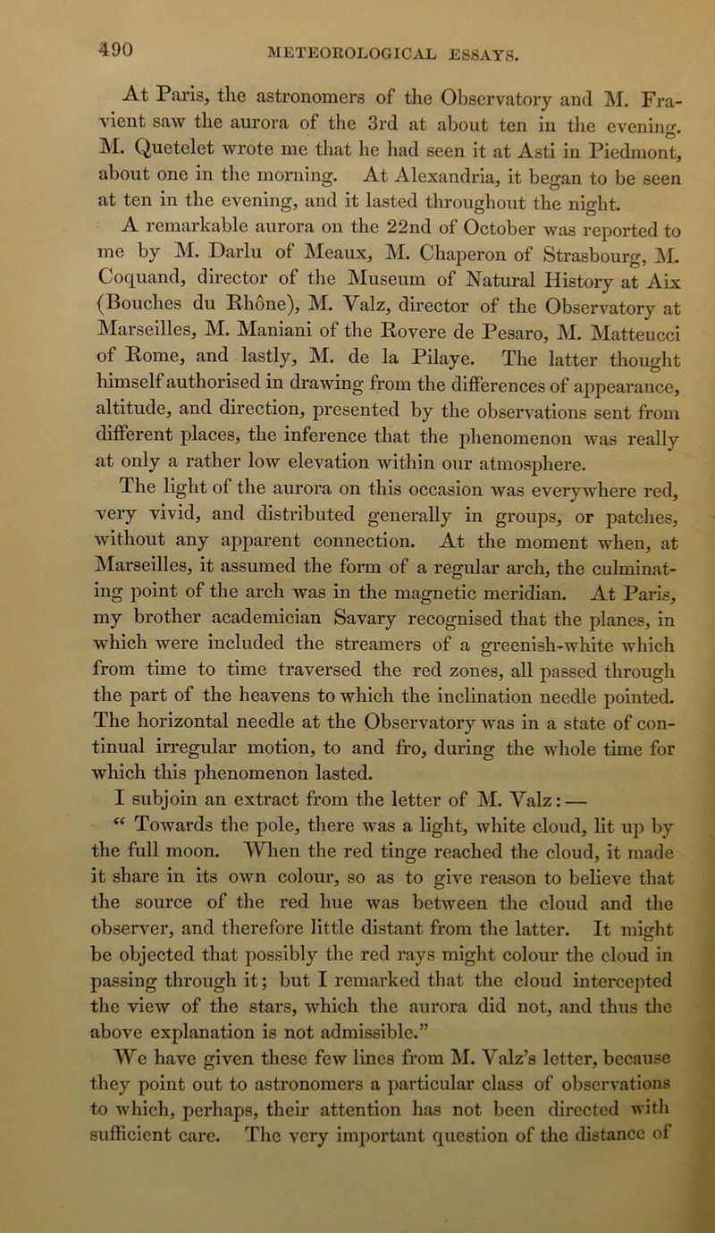 At Paris, the astronomers of the Observatory and M. Fra- vient saw the aurora of the 3rd at about ten in the evening. M. Quetelet wrote me that he had seen it at Asti in Piedmont, about One in the moming. At Alexandria, it began to be seen at ten in the evening, and it lasted throughout the night. A remarkable aurora on the 22nd of October was reported to me by M. Darlu of Meaux, M. Chaperon of Strasbourg, M. Coquand, director of the Muséum of Natural History at Aix (Bouches du Ehône), M. Yalz, director of the Observatory at Marseilles, M. Maniani of the Rovere de Pesaro, M. Matteucci of Rome, and lastly, M. de la Pilaye. The latter thought himself authorised in drawing from the différences of appearance, altitude, and direction, presented by the observations sent from different places, the inference that the phenomenon was really at only a rather low élévation within our atmosphère. The light of the aurora on this occasion was everywhere red, very vivid, and distributed generally in groups, or patelles, without any apparent connection. At the moment when, at Marseilles, it assumed the form of a regular arch, the culminat- ing point of the arch was in the magnetic meridian. At Paris, my brother academician Savary recognised that the planes, in which were included the streamers of a greenish-white which from time to time traversed the red zones, ail passed through the part of the heavens to which the inclination needle pointed. The horizontal needle at the Observatory was in a State of con- tinuai irregular motion, to and ffo, during the whole time for which this phenomenon lasted. I subjoin an extract from the letter of M. Yalz : — Towards the pôle, there was a light, white cloud, lit up by the full moon. When the red tinge reached the cloud, it made it share in its own colour, so as to give reason to believe that the source of the red hue was between the cloud and the observer, and therefore little distant from the latter. It misflit be objected that possibly the red rays might colour the cloud in passing through it; but I remarked that the cloud intercepted the view of the stars, which the aurora did not, and thus the above explanation is not admissible.” We hâve given these few Unes from M. Yalz’s letter, because they point ont to astronomers a particular class of observations to which, perhapa, their attention lias not been dircctcd with sufficient care. The very imiiortant question of the distance of