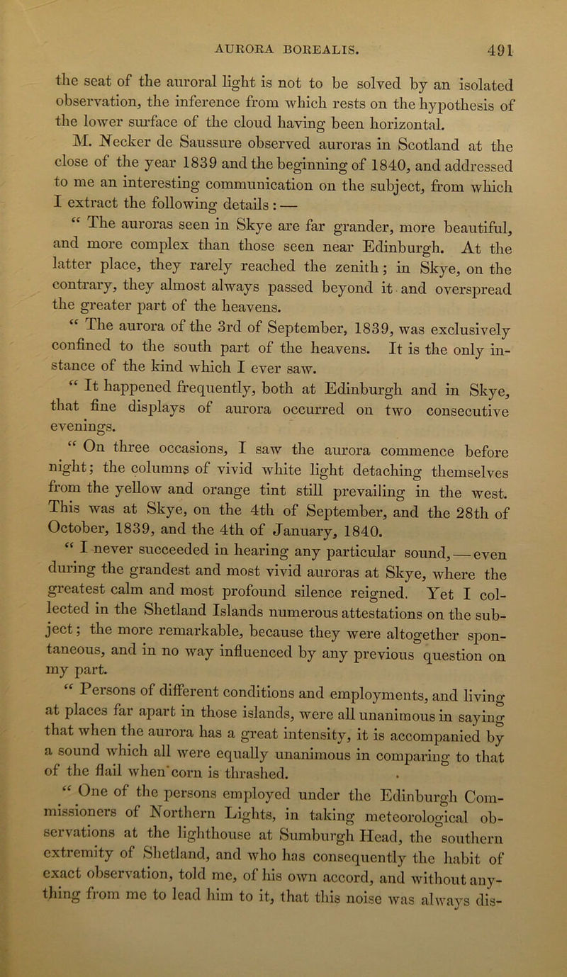 the Seat of the aiiroral light is not to be solved by an isolated observation, the inference from which rests on the hypothesis of the loAver siu'face of the cloud having been horizontal. M. Kecker de Saussure observed auroras in Scotland at the close of the year 1839 and the beginning of 1840, and addressed to me an interesting communication on the subject, from which I extract the following detads : — The auroras seen in Skye are far grander, more beautiful, and more complex than those seen near Edinburgh. At the latter place, they rarely reached the zénith ; in Skye, on the contrary, they almost always passed beyond it and overspread the greater part of the heavens. The aurora of the 3rd of September, 1839, was exclusively confined to the south part of the heavens. It is the only in- stance of the kind which I ever saw. It happened frequently, both at Edinburgh and in Skye, that fine disj)lays of aurora occurred on two consecutive evenings. On three occasions, I saw the aurora commence before night; the columns of vivid white light detaching themselves from the yellow and orange tint still prevailing in the west. This was at Skye, on the 4th of SejDtember, and the 28th of October, 1839, and the 4th of January, 1840. I never succeeded in hearing any particular sound, even during the grandest and most vivid auroras at Skye, where the greatest calm and most profound silence reigned. Yet I col- lected in the Shetland Islands numerous attestations on the sub- ject ; the more remarkable, because they were altogether spon- taneous, and in no way influenced by any previous question on my part. Persons of different conditions and employments, and living at places far apart in those islands, were ail unanimous in saying that when the aurora has a great intensity, it is accompanied by a Sound which ail were equally unanimous in comjDaring to that of the flail when* corn is thrashed. One of the persons employcd under the Edinburgh Com- missioners of Northern Liglits, in taking meteorological ob- servations at the lighthouse at Sumburgh Head, the Southern extremity of Shetland, and who has consequently the habit of exact observation, told me, of lus own accord, and without any- thing from me to lead him to it, that this noise Avas always dis-