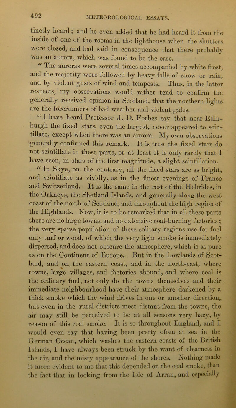 tinctly lieard ; and he even added that lie liad heard it from the inside of one of the rooms in the lighthouse when the shutters were closed, and had said in conséquence that there probably was an aurora, which was found to be the case. The auroras were several times accompanied by white frost, and the majority were followed by heavy falls of snow or rain, and by violent gusts of wind and tempests. Thus, in the lattcr respects, my observations would rather tend to confirm the generally received opinion in Scotland, that the northern lights are the forerunners of bad weather and violent o-ales. O I hâve heard Professer J. D. Porbes say that near Edin- burgh the fîxed stars, even the largest, never appeared to scin- tillate, except when there was an aurora. My own observations generally confirmed this remark. It is true the fixed stars do not scintillate in these parts, or at least it is only rarely that I hâve seen, in stars of the first magnitude, a slight scintillation. “ In Skye, on the contrary, ail the fixed stars are as bright, and scintillate as vividly, as in the finest evenings of France and Switzerland. It is the same in the rest of the Hébrides, in the Orkneys, the Shetland Islands, and generally along the west coast of the north of Scotland, and throughout the high région of the Highlands. Now, it is to be remarked that in ail these parts there are no large towns, and no extensive coal-burning factories ; the very sparse population of these solitary régions use for fuel only turf or wood, of which the very light smoke is immediately dispersed, and does not obscure the atmosphère, which is as pure as on the Continent of Europe. But in the Lowlands of Scot- land, and on the eastern coast, and in the north-east, where towns, large villages, and factories abound, and where coal is the ordinary fuel, not only do the towns themselves and their immédiate neighbourhood hâve their atmosphère darkened by a thick smoke which the wind drives in one or another direction, but even in the rural districts most distant from the towns, the air may still be perceived to be at ail seasons very hazy, by reason of this coal smoke. It is so throughout England, and I would even say that having been pretty often at sea in the German Océan, which washes the eastern coasts of the British Islands, I hâve always been struck by the want of clcarness in the air, and the misty appcarance of the shorcs. Nothing made it more évident to me that this depended on the coal smoke, than the fact that in looking from the Isle of Arran, and cspccially