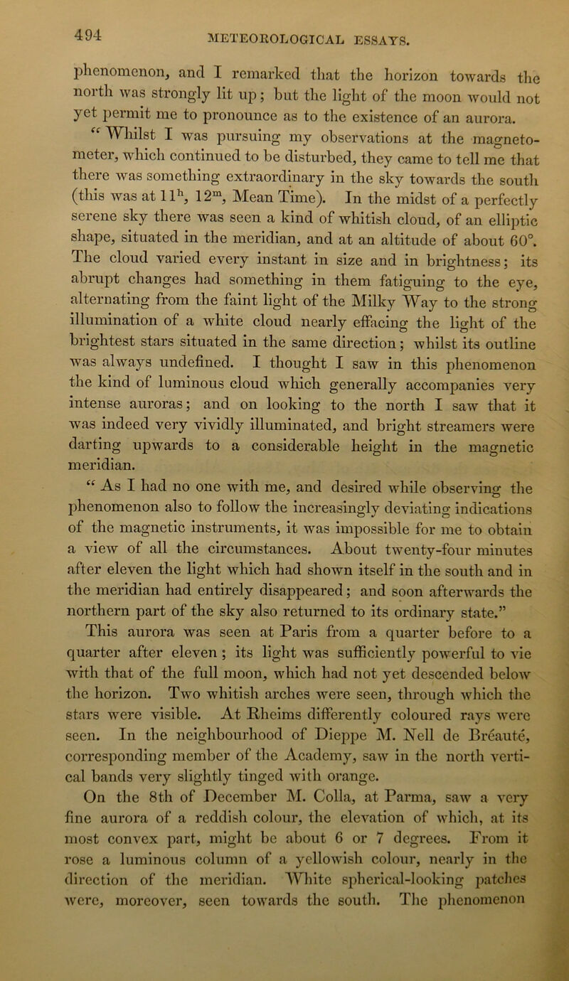 phenomenon, and I remarkcd that the horizon towards tlie iiortli was strongly lit iip ; but tlie light of the moon would not yet t^ermit me to pronounce as to the existence of an aurora. W^hilst I was pursuing my observations at the magneto- meter, which continued to be disturbed, they came to tell me that there was something extraordinary in the sky towards the south (this was at 11^ 12“ Mean Time). In the midst of a perfectly serene sky there was seen a kind of whitish cloud, of an elliptic shape, situated in the meridian, and at an altitude of about 60°. The cloud varied every instant in size and in brightness; its abrupt changes had something in them fatiguing to the eye, alternating from the faint light of the Milky Way to the strong illumination of a white cloud nearly effacing the light of the brightest stars situated in the same direction ; whilst its outline was always undefined. I thought I saw in this phenomenon the kind of luminous cloud which generally accompanies very intense auroras; and on looking to the north I saw that it was indeed very vividly illuminated, and bright streamers were darting upwards to a considérable height in the magnetic meridian. As I had no one with me, and desired while observing the phenomenon also to follow the increasinsrlv deviating indications of the magnetic instruments, it was impossible for me to obtaiu a view of ail the circumstances. About twenty-four minutes after eleven the light which had shown itself in the south and in the meridian had entirely disappeared ; and soon afterwards the northern part of the sky also returned to its ordinary state.” This aurora was seen at Paris from a quarter before to a quarter after eleven ; its light was sufficiently powerful to vie with that of the full moon, which had not yet descended below the horizon. Two whitish arches were seen, through which the stars were visible. At Pheims differently coloured rays were seen. In the neighbourhood of Dieppe M. Nell de Bréauté, corresponding member of the Academy, saw in the north verti- cal bands very slightly tinged with orange. On the 8th of December M. Colla, at Parma, saw a very fine aurora of a reddish colour, the élévation of which, at its most convex part, might be about 6 or 7 degrees. From it rose a luminous column of a yellowish colour, nearly in the direction of the meridian. White spherical-looking patclics were, morcover, seen towards the soutli. The plienoinenon