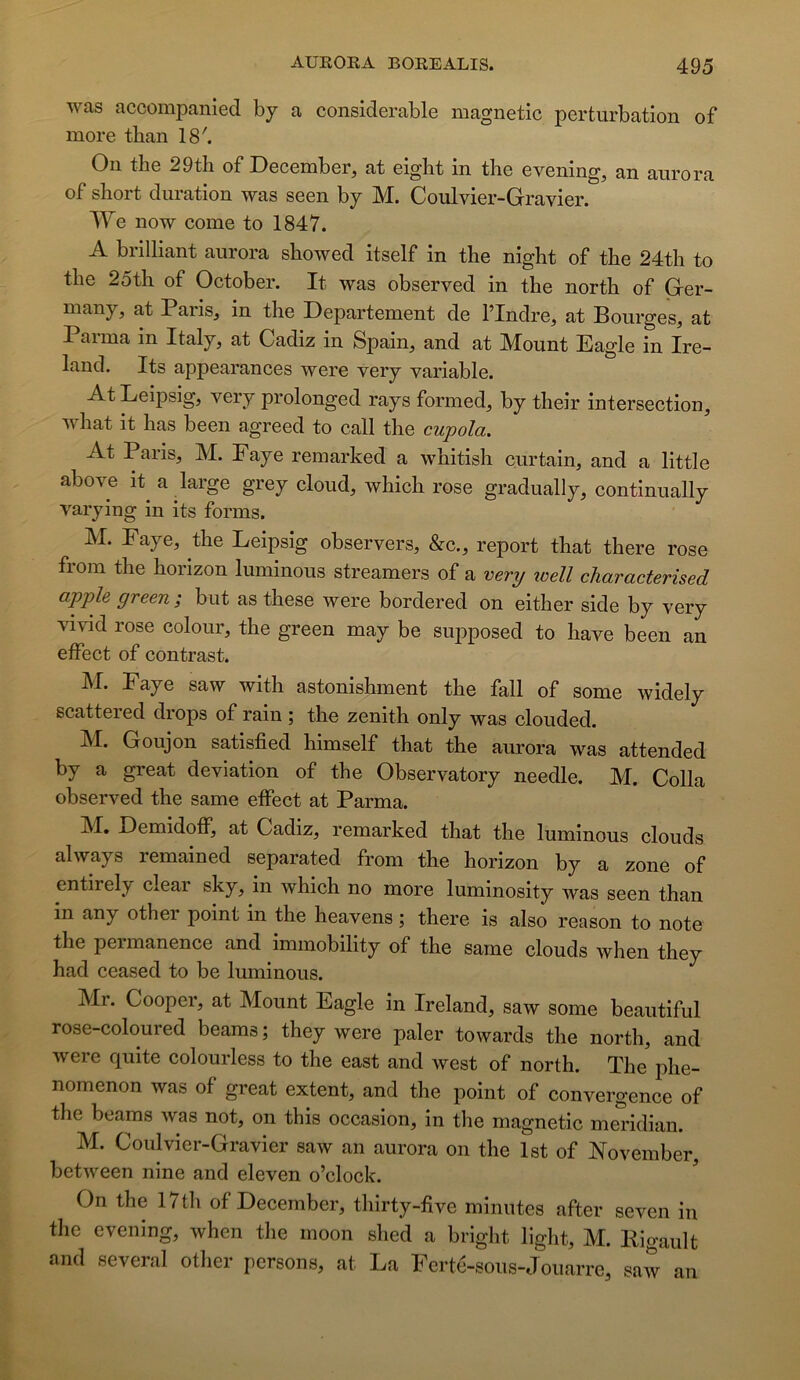 was accompanied hy a considérable magnetic perturbation of more than 18'. On the 29th of December, at eiglit in the evening, an aurora of short duration was seen by M. Coulvier-Gravier. We now corne to 1847. A brilliant aurora showed itself in the night of the 24th to the 25th of October. It was observed in the north of Grer- many, at Paris, in the Departement de l’Indre, at Bourges, at Parma in Italy, at Cadiz in Spain, and at Mount Eagle in Ire- land. Its appearances were very variable. At Leipsig, very prolonged rays formed, by their intersection, what it has been agreed to call the cupola. At Paris, M. Faye remarked a whitish curtain, and a little above it a large grey cloud, which rose gradually, continually varying in its forms. M. Faye, the Leipsig observers, &c., report that there rose fiom the horizon luminous streamers of a very well characterised apple green ; but as these were bordered on either side by very vivid rose colour, the green may be supposed to hâve been an effect of contrast. M. Faye saw with astonishment the fall of some widely scattered drops of rain ; the zénith only was clouded. M. Goujon satisfied himself that the aurora was attended by a great déviation of the Observatory needle. M. Colla observed the same effect at Parma. M. Demidoff, at Cadiz, remarked that the luminous clouds always remained separated from the horizon by a zone of entirelj^ clear sky, in which no more luminosity was seen than in any other point in the heavens ; there is also reason to note the permanence and immobility of the same clouds when they had ceased to be luminous. Mr. Cooper, at Mount Eagle in Ireland, saw some beaiitiful rose-coloured beams; they were paler towards the north, and were quite colourless to the east and west of north. The phe- nomenon was of great extent, and the point of convergence of the beams was not, on this occasion, in the magnetic me^’idian. M. Coulvier-Gravier saw an aurora on the Ist of iN'ovember between nine and eleven o’clock. On the 17th of December, thirty-five minutes after seven in the evening, when the moon shed a bright light, M. Kigault and several otlier persons, at La Ferté-sous-Jouarre, saw an