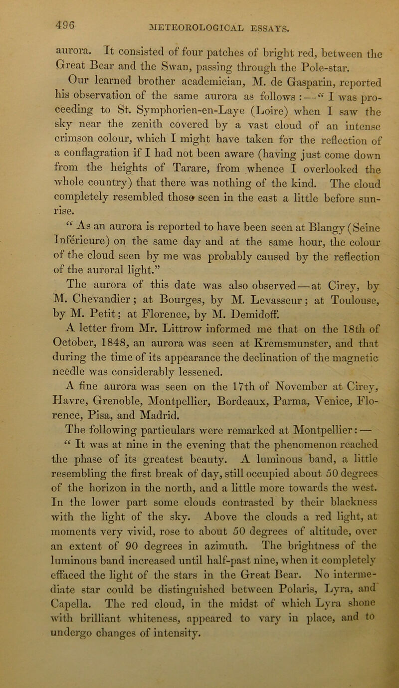 aiirora. It consistée! of four patelles of briglit red, between tlie Great Bear and tlie Swan, passing through the Pole-star. Our learned brother academician, M. de Gasparin, reported bis observation of the same aurora as follows : — I was pro- ceeding to St. Symphorien-en-Laye (Loire) when I saw the sky near the zénith covered by a vast cloud of an intense crimson colour, which I might hâve taken for the reflection of a conflagration if I had not been aware (having just corne down from the heights of Tarare, from whence I overlooked the whole country) that there was nothing of the kind. The cloud completely resembled thos» seen in the east a little before sun- rise. As an aurora is reported to hâve been seen at Blangy (Seine Inférieure) on the same day and at the same hour, the colour of the cloud seen by me was probably caused by the reflection of the auroral light.” The aurora of this date was also observed — at Cirey, by M. Chevandier ; at Bourges, by M. Levasseur ; at Toulouse, by M. Petit ; at Florence, by M. Demidoff. A letter from Mr. Littrow informed me that on the 18th of October, 1848, an aurora was seen at Kremsmunster, and that during the time of its appearance the déclination of the magnetic neédle was considerably lessened. A fine aurora was seen on the 17th of November at Cirey, Havre, Grenoble, Montpellier, Bordeaux, Parma, Venice, Flo- rence, Pisa, and Madrid. The foUowing particulars were remarked at Montpellier : — It was at nine in the evening that the phenomenon reached the phase of its greatest beauty. A luminous band, a little resembling the first break of day, still occupied about ôOdegrees of the horizon in the north, and a little more towards the ivest. In the lower part some clouds contrasted by their blackness with the light of the sky. Above the clouds a red light, at moments very vivid, rose to about 50 degrees of altitude, over an extent of 90 degrees in azimuth. The brightness of the luminous band increased until half-past nine, when it completely cflfaced the light of the stars in the Great Bear. No interme- diate star could be distinguished between Polaris, Lyra, and Capella. The red cloud, in the midst of which Lyra shone with brilliant whiteness, appeared to vary in place, and to undergo changes of intensity.