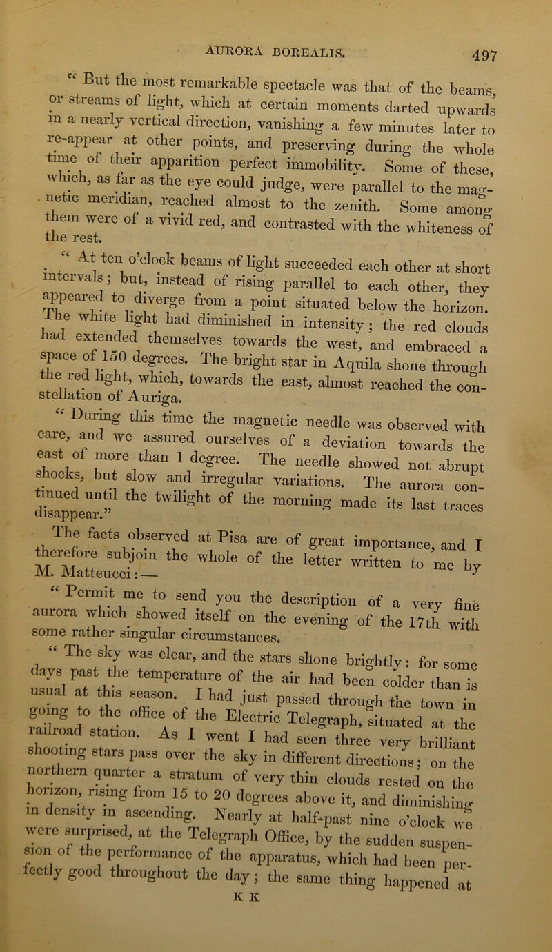 But the most remartable spectacle was that of the beams or streams of Iight, which at certain moments darted upwards m a nearly vertical direction, vanishing a few minutes later to ro-appear at other points, and preserving during the whole tnne of the.r apparition perfect immobility. Some of these, winch, as as the eye could judge, were parallel to the mac.- . netic mendian, reached almost to the zénith. Some among them were of a vmd red, and contrasted with the whiteness of the rest. _ “ At ten o’clock beams of light succeeded each other at short intervals; but, instead of rising parallel to each other, they appeared to diverge from a point situated below the horizon. The white %ht had d.minished in intensity ; the red clouds had extended themselves towards the west, and embraced a space of 150 degrees. The bright star in Aquila shone through the red hght which, towards the east, almost reached the con- steilation of Auriga. “ During this time the magnetic needle was observed with care, and we assured ourselves of a déviation towards the shock but slow and irregular variations. The aurora con- S^ppear ”  ‘ The facts observed at Pisa are of great importance, and I m! “ Perm^i^t me to seud you the description of a very fine aurora which showed itself on the evening of the 17th with some rather smgular circumstances* “ The sky was olear, and the stars shone brightly: for some days past the température of the air had been colder than is usual at this s^son. I had just passed through the town in faiZad stÎ; Telegraph, dtuated at the a Iroad station. As I went I had seen three very briUiant shooting stars pass over the sky in different directions; on the northern quarter a stratum of very thin clouds rested ou the horizon nsmg from 15 to 20 degrees above it, and diminishin.r in density m ascending. Nearly at half-past nine o’clock we weie surpriscd at the Telegraph Office, by the sudden suspen- sion of the performance of the apparatus, which had been per- fectlygood throughout the day; the same thiiig happcned at K K