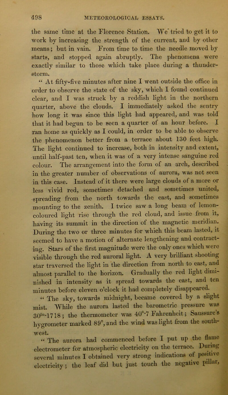 the same tîme at the Florence Station. We’ tried to get it to Work by increasing the strength of the cun'ent, and by other means; but in vain. From time to time the needle moved by starts, and stopped again abruptly. The phenomena were exactly similar to those which take place during a thunder- storm. At fifty-five minutes after nine I went outside the office in order to observe the state of the sky, which I found continued clear, and I was struck by a reddish light in the northern quarter, above the clouds. I immediately asked the sentry how long it was since this light had appeared, and was told that it had begun to be seen a quarter of an hour before. I ran home as quickly as I could, in order to be able to observe the phenomenon better from a terrace about 130 feet high. The light continued to increase, both in intensity and extent, until half-past ten, when it was of a very intense sanguine red colour. The arrangement into the form of an arch, desciibed in the greater number of observations of aurora, was not seen in this case. Instead of it there were large clouds of a more or less vivid red, sometimes detached and sometimes united, spreading from the north towards the east, and sometimes mounting to the zénith. I twice saw a long beam of lemon- coloured light rise through the red cloud, and issue from it, having its summit in the direction of the magne tic meridian. During the two or three minutes for which this beam lasted, it seemed to hâve a motion of alternate lengthening and contract- ing. Stars of the first magnitude were the only ones which were visible through the red auroral light. A very brilliant shooting star traversed the light in the direction from north to east, and almost parallel to the horizon. Gradually the red light dimi- nished in intensity as it spread towards the east, and ten minutes before eleven o’clock it had completely disappeared. The sky, towards midnight, became covered by a slight mist. While the aurora lasted the barometric pressure was 30^T718; the thermometer was 40®*7 Fahrenheit; Salissures hygrometer marked 89°, and the wind was light from the south- west. The aurora had commenced before I put up the naine clectrometcr for atmospheric electricity on the terrace. During several minutes I obtained very strong indications of poJtne electricity ; the Icaf did but just touch the négative pi a j