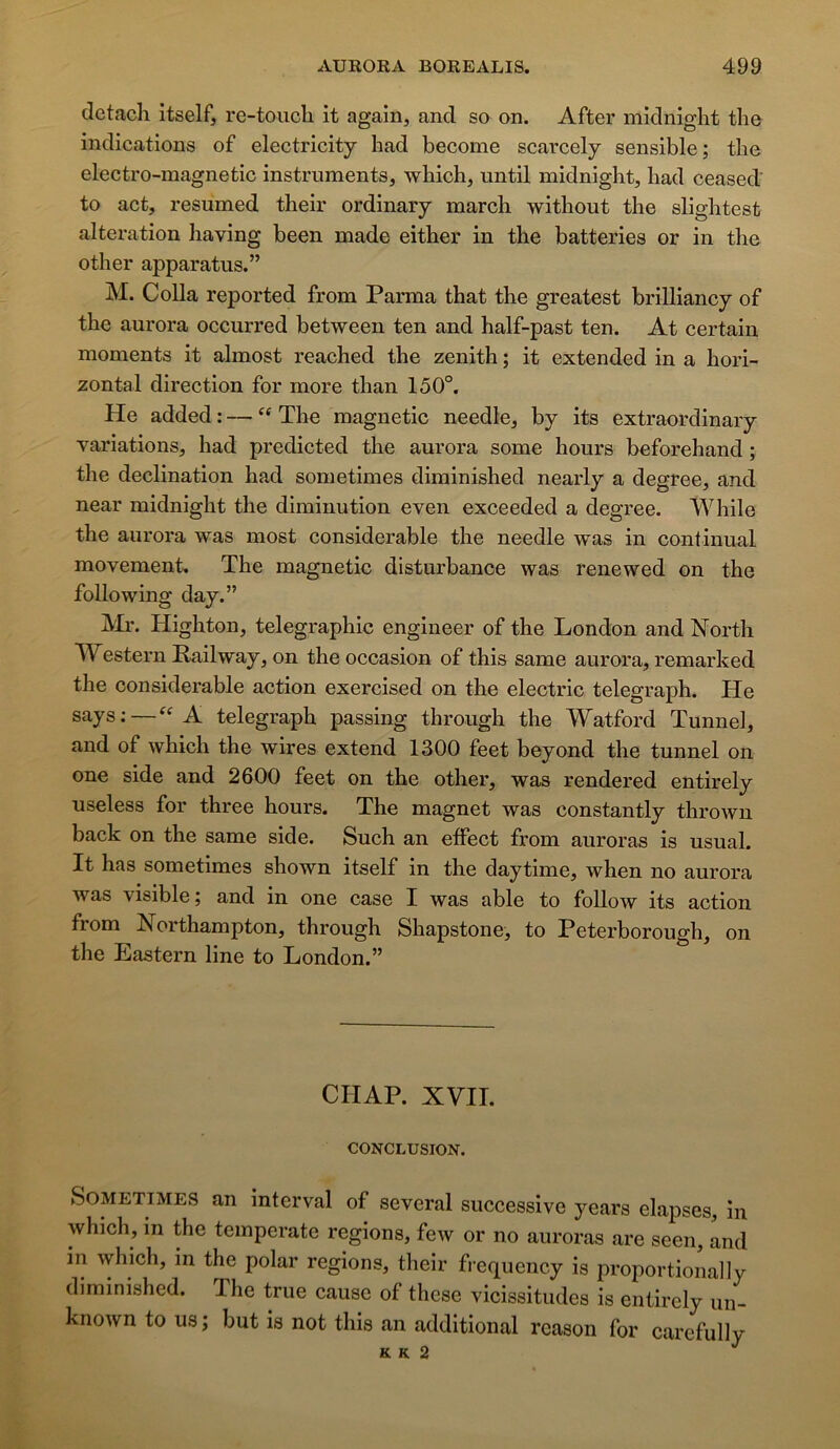 detacli itself, re-toiicli it again, and so on. After midnight tho indications of electricity had become scarcely sensible; tlie electro-magnetic instruments, which, until midnight, had ceased to act, resumed their ordinary mardi without the slightest alteration having been made either in the batteries or in the other apparatus.” M. Colla reported from Parma that the greatest brilliancy of the aurora occurred between ten and half-past ten. At certain moments it almost reached the zénith ; it extended in a hori- zontal direction for more than 150°. He added : — “ The magnetic needle, by its extraordinary variations, had predicted the aurora some hours beforehand ; the déclination had sometimes diminished nearly a degree, and near midnight the diminution even exceeded a degree. While the aurora was most considérable the needle was in continuai movement. The magnetic disturbance was renewed on the foliowing day.” Highton, télégraphie engineer of the London and North Western Railway, on the occasion of this same aurora, remarked the considérable action exercised on the electric telegraph. He says; — A telegraph passing through the Watford Tunnel, and of which the wires extend 1300 feet beyond the tunnel on one side and 2600 feet on the other, was rendered entirely useless for three hours. The magnet was constantly thrown back on the same side. Such an eifect from auroras is usual. It has sometimes shown itself in the daytime, when no aurora was visible; and in one case I was able to follow its action from Northampton, through Shapstone, to Peterborough, on the Eastern line to London.” CHAP. XVII. CONCLUSION. Sometimes an interval of several successive years elapses, in which, in the temperate régions, few or no auroras are seen, and in which, in the polar régions, their frequency is proportionaliy diminished. The true cause of these vicissitudes is entirely un- known to us; but is not this an additional rcason for carefully K K 2 ^
