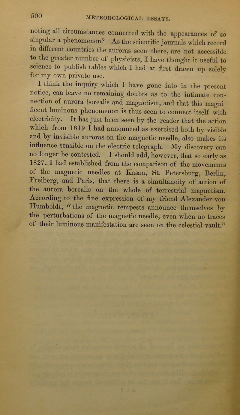 noting ail circumstances connectcd with the appearances of so singular a phenomenon? As the scientific journals which record in different countries the auroras seen there, are not accessible to the greater number of physicists, I hâve thought it useful to science to publish tables which I had at first drawn up solely for my own private use. I think the inquiry which I hâve gone into in the présent notice, can leave no remaining doubts as to the intimate con- nection of aurora borealis and magnetism, and that this magni ficent luminous phenomenon is thus seen to connect itself with electricity. It has just been seen by the reader that the action which from 1819 I had announced as exercised both by visible and by invisible auroras on the magnetic needle, also makes its influence sensible on the electric telegraph. My discovery can no longer be contested. I should add, however, that so early as 1827, I had established from the comparison of the movements of the magnetic needles at Kasan, St. Petersburg, Berlin, Freiberg, and Paris, that there is a simultaneity of action of the aurora borealis on the whole of terrestrial magnetism. According to the fine expression of my friend Alexander von Humboldt, the magnetic tempests announce themselves by the perturbations of the magnetic needle, even when no traces of their luminous manifestation are seen on the celestial vault.”
