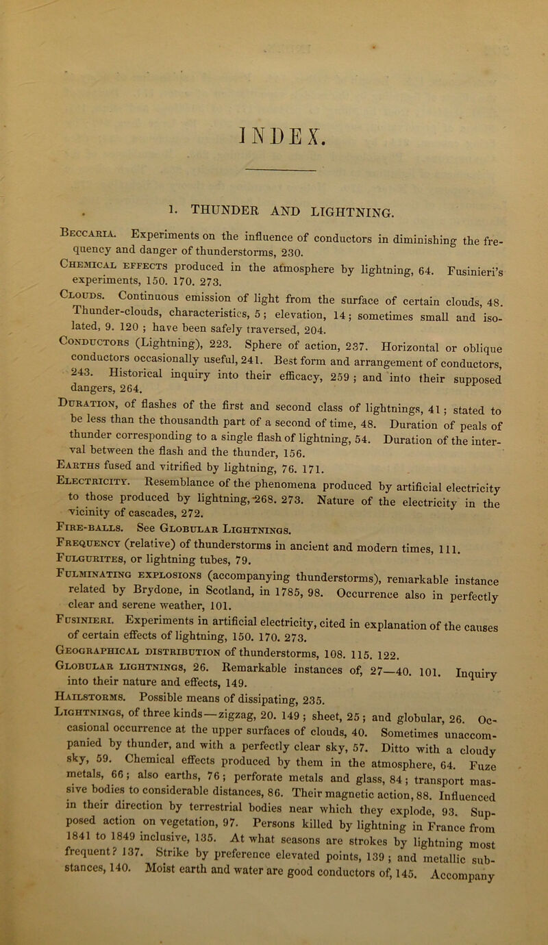 INDEX. 1. THUNDER AND LIGHTNING. Beccaria. Experiments on the influence of conductors in diminishing the fre- quency and danger of thunderstorms, 230. Cheshcal effects produced in the atmosphère by lightning, 64. Fusinieri’s experiments, 150. 170. 273. Clouds. Continuons émission of light from the surface of certain clouds, 48. Thunder-clouds, characteristics, 5 ; élévation, 14; sometimes small and iso- lated, 9. 120 ; hâve heen safely traversed, 204. Conductors (Lightning), 223. Sphere of action, 237. Horizontal or oblique conductors occasionally useful, 241. Best form and arrangement of conductors, 243. Historical inquiry into their efficacy, 259 ; and inio lheir supposed dangers, 264. Duration, of flashes of the first and second class of lightnings, 41 ; stated to be less than the thousandth part of a second of time, 48. Duration of peals of thunder corresponding to a single flash of lightning, 54. Duration of the inter- val hetween the flash and the thunder, 156. Earths fused and vitrified by lightning, 76. 171. Electricity. Resemhlance of the phenomena produced by artificial electricity to those produced by lightning,-268. 273. Nature of the electricity in the vicinity of cascades, 272. Fire-balls. See Globular Lightnings. Frequency (relative) of thunderstorms in ancient and modem times, 111. Fulgurites, or lightning tubes, 79. Fulminating explosions (accompanying thunderstorms), remarkable instance related by Brydone, in Scotland, in 1785, 98. Occurrence also in perfectly clear and serene weather, 101. ^ Fusinieri. Experiments in artificial electricity, cited in explanation of the causes of certain efiiects of lightning, 150. 170. 273. Geographical distribution of thunderstorms, 108. 115. 122. Globular lightnings, 26. Remarkable instances of, 27—40. 101. Inquirv into their nature and efiects, 149. * 4 y Hailstorms. Possible means of dissipating, 235. Lightnings, of three kinds—zigzag, 20. 149 ; sheet, 25 ; and globular, 26. Oc^ casional occurrence at the upper surfaces of clouds, 40. Sometimes unaccom- panied by thunder, and with a perfectly clear sky, 57. Ditto with a cloudy sky, 59. Chemical effects produced by them in the atmosphère, 64. Fuze metals, 66; also earths, 76; perforate metals and glass, 84; transport mas- sive bodies to considérable distances, 86. Their magnetic action, 88. Influenced in their direction by terrestrial bodies near which they explode, 93 Sup- posed action on végétation, 97. Persons killed by lightning in France from 1841 to 1849 inclusive, 135. At what seasons are strokes by lightning most frequent? 137. Strike by preference elevated points, 139; and metallic sub- stances, 140. Moist earth and water are good conductors of, 145. Accompany