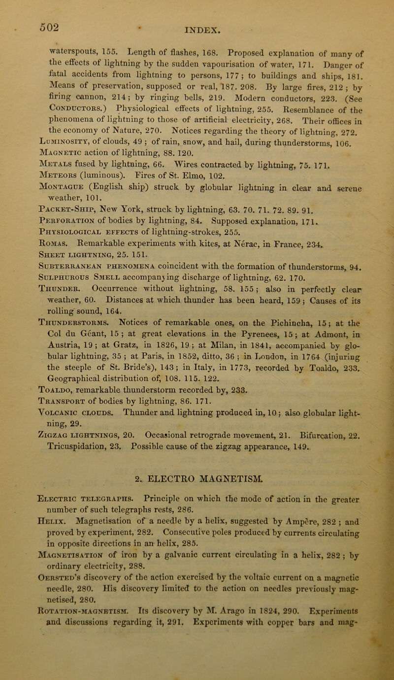 waterspouts, 155. Length of flashes, 168. Proposed explanation of many of the effects of lightning by the sudden vapourisation of water, 171. Danger of fatal accidents from lightning to persons, 177; to buildings and ships, 181. Means of préservation, supposed or real, 187. 208. By large fires, 212; by firing cannon, 214; by ringing bells, 219. Modem conductors, 223. (See CoNDucTORS.) Physiological effects of lightning, 255. Resemblance of the phenomena of lightning to those of artificial electricity, 268. Their oflSces in the economy of Nature, 270. Notices regarding the theory of lightning, 272. Luminosity, of clouds, 49 ; of rain, snow, and bail, during thunderstorms, 106. Magnetic action of lightning, 88. 120. Metals fused by lightning, 66. Wires contracted by lightning, 75. 171. Meteors (luminous). Fires of St. Elmo, 102. Montague (English ship) struck by globular lightning in clear and serene weather, 101. Packet-Ship, New York, struck by lightning, 63. 70. 71. 72. 89. 91. Perforation of bodies by lightning, 84. Supposed explanation, 171. Physiological effects of lightning-strokes, 255. Romas. Remarkable experiments with kites, at Nérac, in France, 234. Sheet lightning, 25. 151. SüBTERRANEAN PHENOMENA coincidcnt with the formation of thunderstorms, 94. SuLPHUROus Smell accompan} ing discharge of lightning, 62. 170. Thunder. Occurrence without lightning, 58. 155 ; also in perfectly clear weather, 60. Distances at which thunder has been heard, 159 ; Causes of its rolling Sound, 164. Thunderstorms. Notices of remarkable ones, on the Pichincha, 15; at the Col du Géant, 15; at great élévations in the Pyrenees, 15; at Admont, in Austria, 19; at Gratz, in 1826, 19; at Milan, in 1841, accompanied by glo- bular lightning, 35 ; at Paris, in 1852, ditto, 36 ; in London, in 1764 (injuring the steeple of St. Bride’s), 143; in Italy, in 1773, reeorded by Toaldo, 233. Geographical distribution of, 108. 115. 122. Toaldo, remarkable thunderstorm reeorded by, 233. Transport of bodies by lightning, 86. 171. VoLCANic CLOUDS. Thunder and lightning produccd in, 10 ; also globular light- ning, 29. Zigzag lightnings, 20. Occasional rétrogradé movement, 21. Bifurcation, 22. Tricuspidation, 23. Possible cause of the zigzag appearance, 149. 2. ELECTRO MAGNETISM. Electric telegraphs. Principle on which the mode of action in the greater number of such telegraphs rests, 286. Hélix. Magnétisation of a needle by a hélix, suggested by Ampère, 282 ; and proved by experiment, 282. Consecutive pôles produced by currents circulating in opposite directions in an hélix, 285. Magnétisation of iron by a galvanic current circulating in a hélix, 282 ; by ordinary electricity, 288. Oersted’s discovery of the action exercised by the voltaic current on a magnetic needle, 280. His discovery limited to the action on needles previously mag- netised, 280. Rotation-magnetism. Its discovery by M. Arago in 1824, 290. Experiments and discussions regarding it, 291. Experiments with copper bars and mag-