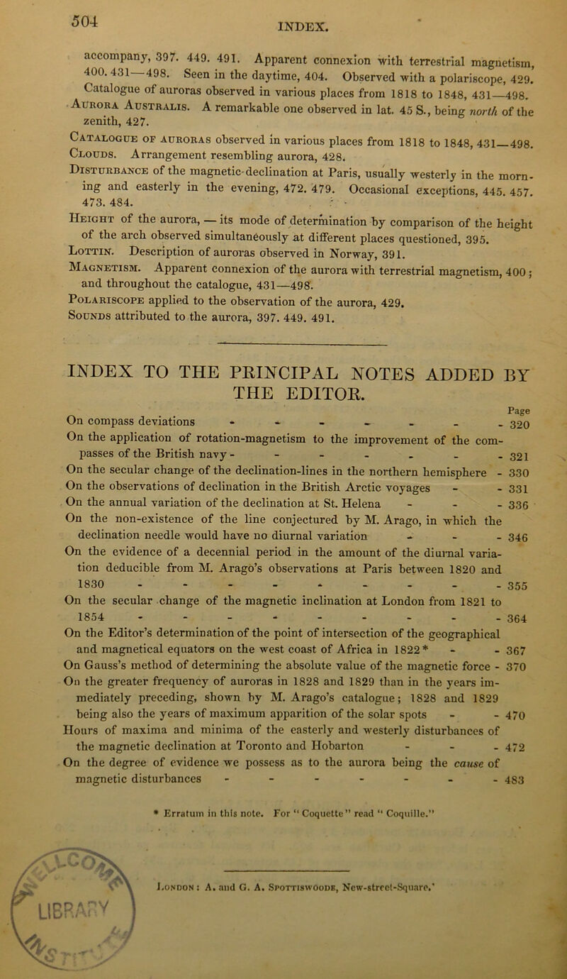 INDEX. accompany, 397. 449. 491. Apparent connexion with terrestrial magnetism, 400. 431—498. Seen in the daytime, 404. Observed with a polariscope, 429. Catalogue of auroras observed in varions places from 1818 to 1848, 431 498. . Aurora Austr^vlis. a remarkable one observed in lat. 45 S., being north of the zénith, 427. Catalogue of auroras observed in varions places from 1818 to 1848, 431 498. Clouds. Arrangement resembling aurora, 428. Disturbance of the magnetic-déclination at Paris, usually westerly in the morn- ing and easterly in the evening, 472. 479. Occasional exceptions, 445. 457 473. 484. . : • Height of the aurora, — its mode of détermination by comparison of the height of the arch observed simultanéously at diflEerent places questioned, 395. Lottin. Description of auroras observed in Norway, 391. Magnetism. Apparent connexion of the aurora with terrestrial magnetism, 400 ; and throughout the catalogue, 431—498. Polariscope applie.d to the observation of the aurora, 429. SouNDS attributed to the aurora, 397. 449. 491. INDEX TO THE PRINCIPAL NOTES ADDED BY THE EDITOE. /-w . . On compass déviations 320 On the application of rotation-magnetism to the improvement of the com- passés of the British navy - - - - . _ -321 On the secular change of the declination-lines in the northern hemisphere - 330 On the observations of déclination in the British Arctic voyages - - 331 On the annual variation of the déclination at St. Helena - - - 336 On the non-existence of the line conjectured by M. Arago, in which the déclination needle would hâve no diurnal variation .... 345 On the evidence of a decennial period in the amount of the diurnal varia- tion deducible from M. Aragô’s observations at Paris between 1820 and 1830 - - - - * - - - .355 On the secular change of the magnetic inclination at London from 1821 to 1854 - - - - - - - - -364 On the Editor’s détermination of the point of intersection of the geographical and magnetical equators on the west coast of Africa in 1822* - - 367 On Gauss’s method of determining the absolute value of the magnetic force - 370 On the greater frequency of auroras in 1828 and 1829 than in the years im- mediately preceding, shown by M. Arago’s catalogue; 1828 and 1829 being also the years of maximum apparition of the solar spots - - 470 Hours of maxima and minima of the easterly and westerly disturbances of the magnetic déclination at Toronto and Hobarton - - _ 472 On the degree of evidence Tve possess as to the aurora being the cause of magnetic disturbances ------- 433 • Erratum in this note. For “ Coquette” re.id “ Coquille.” l.ONDON : A. and G. A. Spottiswoodb, Ncw-strcel-Square.'