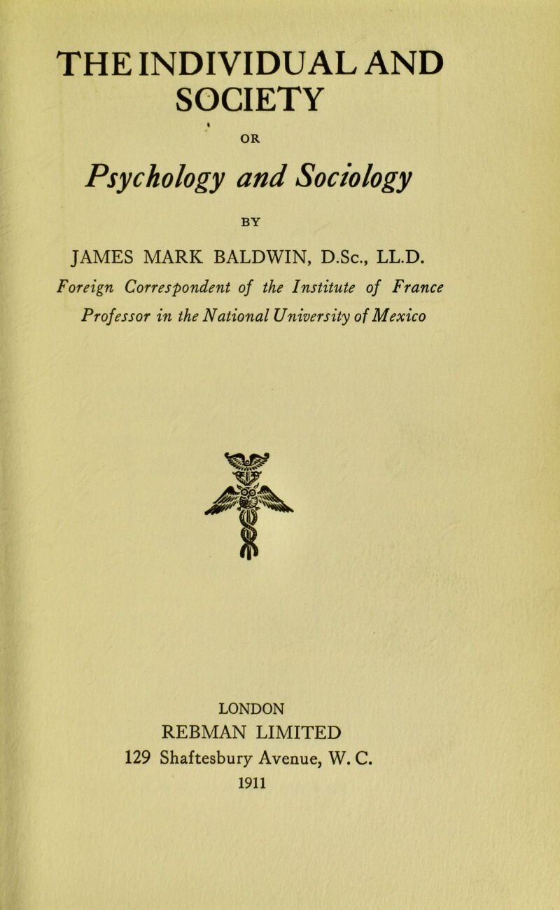 THE INDIVIDUAL AND SOCIETY k OR Psychology and Sociology BY JAMES MARK BALDWIN, D.Sc., LL.D. Foreign Correspondent of the Institute of France Professor in the National University of Mexico LONDON REBMAN LIMITED 129 Shaftesbury Avenue, W. C. 1911